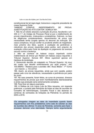 Lula e o caso do triplex, por: Escriba de Cristo
constitucional de tal regra legal, transcrevo o seguinte precedente de
nossa Suprema Corte:
"HABEAS CORPUS. INDEFERIMENTO DE PROVA.
SUBSTITUIÇÃO DO ATO COATOR. SÚMULA 691.
1. Não há um direito absoluto à produção de prova, facultando o art.
400, § 1.º, do Código de Processo Penal ai juiz o indeferimento de
provas impertinentes, irrelevantes e protelatórias. Cabíveis, na fase
de diligências complementares, requerimentos de prova cuja
necessidade tenha surgido apenas no decorrer da instrução. Em
casos complexos, há que confiar no prudente arbítrio do magistrado,
mais próximo dos fatos, quanto à avaliação da pertinência e
relevância das provas requeridas pelas partes, sem prejuízo da
avaliação crítica pela Corte de Apelação no julgamento de eventual
recurso contra a sentença.
2. Não se conhece de habeas corpus impetrado contra
indeferimento de liminar por Relator em habeas corpus requerido a
Tribunal Superior. Súmula 691. Óbice superável apenas em
hipótese de teratologia.
3. Sobrevindo decisão do colegiado no Tribunal Superior, há novo
ato coator que desafia enfrentamento por ação própria." (HC
100.988/RJ - Relatora para o acórdão: Min. Rosa Weber - 1ª Turma
- por maioria - j. 15.5.2012)
186. Assim, as provas requeridas, ainda que com cautela, podem
passar pelo crivo de relevância, necessidade e pertinência por parte
do Juízo.
187. No caso presente, foram feitos, ao curso do processo, diversos
requerimentos de provas que eram manifestamente desnecessárias
e ainda cuja produção seria extremamente complexa.
188. Para ficar em alguns exemplos.
189. A Defesa de Luiz Inácio Lula da Silva requereu, em resposta
preliminar, a juntada pela Petrobrás de todas as atas de reuniões de
Conselho de Administração, Conselho Fiscal e das dezenas ou
centenas de comissões de licitações da Petrobrás no período de
2003 a 2016.
(Os advogados chegam as raias da insanidade quando fazem
requerimentos com fins protelatórios como este de solicitar as atas
de reuniões dos últimos 13 anos da Perobrás, somente para fazer o
processo demorar uma eternidade. Sempre tenho argumentando
52
 
