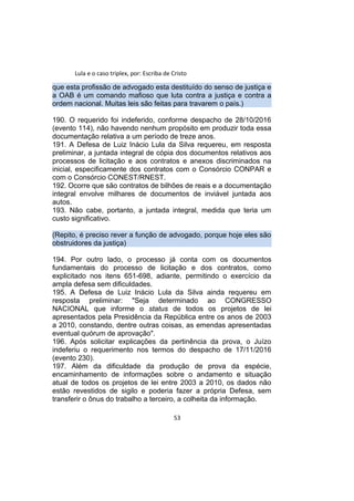 Lula e o caso triplex, por: Escriba de Cristo
que esta profissão de advogado esta destituído do senso de justiça e
a OAB é um comando mafioso que luta contra a justiça e contra a
ordem nacional. Muitas leis são feitas para travarem o país.)
190. O requerido foi indeferido, conforme despacho de 28/10/2016
(evento 114), não havendo nenhum propósito em produzir toda essa
documentação relativa a um período de treze anos.
191. A Defesa de Luiz Inácio Lula da Silva requereu, em resposta
preliminar, a juntada integral de cópia dos documentos relativos aos
processos de licitação e aos contratos e anexos discriminados na
inicial, especificamente dos contratos com o Consórcio CONPAR e
com o Consórcio CONEST/RNEST.
192. Ocorre que são contratos de bilhões de reais e a documentação
integral envolve milhares de documentos de inviável juntada aos
autos.
193. Não cabe, portanto, a juntada integral, medida que teria um
custo significativo.
(Repito, é preciso rever a função de advogado, porque hoje eles são
obstruidores da justiça)
194. Por outro lado, o processo já conta com os documentos
fundamentais do processo de licitação e dos contratos, como
explicitado nos itens 651-698, adiante, permitindo o exercício da
ampla defesa sem dificuldades.
195. A Defesa de Luiz Inácio Lula da Silva ainda requereu em
resposta preliminar: "Seja determinado ao CONGRESSO
NACIONAL que informe o status de todos os projetos de lei
apresentados pela Presidência da República entre os anos de 2003
a 2010, constando, dentre outras coisas, as emendas apresentadas
eventual quórum de aprovação".
196. Após solicitar explicações da pertinência da prova, o Juízo
indeferiu o requerimento nos termos do despacho de 17/11/2016
(evento 230).
197. Além da dificuldade da produção de prova da espécie,
encaminhamento de informações sobre o andamento e situação
atual de todos os projetos de lei entre 2003 a 2010, os dados não
estão revestidos de sigilo e poderia fazer a própria Defesa, sem
transferir o ônus do trabalho a terceiro, a colheita da informação.
53
 
