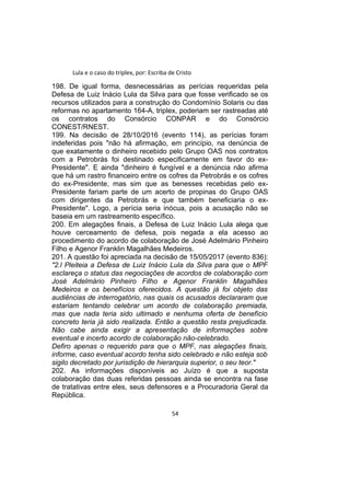 Lula e o caso do triplex, por: Escriba de Cristo
198. De igual forma, desnecessárias as perícias requeridas pela
Defesa de Luiz Inácio Lula da Silva para que fosse verificado se os
recursos utilizados para a construção do Condomínio Solaris ou das
reformas no apartamento 164-A, triplex, poderiam ser rastreadas até
os contratos do Consórcio CONPAR e do Consórcio
CONEST/RNEST.
199. Na decisão de 28/10/2016 (evento 114), as perícias foram
indeferidas pois "não há afirmação, em princípio, na denúncia de
que exatamente o dinheiro recebido pelo Grupo OAS nos contratos
com a Petrobrás foi destinado especificamente em favor do ex-
Presidente". E ainda "dinheiro é fungível e a denúncia não afirma
que há um rastro financeiro entre os cofres da Petrobrás e os cofres
do ex-Presidente, mas sim que as benesses recebidas pelo ex-
Presidente fariam parte de um acerto de propinas do Grupo OAS
com dirigentes da Petrobrás e que também beneficiaria o ex-
Presidente". Logo, a perícia seria inócua, pois a acusação não se
baseia em um rastreamento específico.
200. Em alegações finais, a Defesa de Luiz Inácio Lula alega que
houve cerceamento de defesa, pois negada a ela acesso ao
procedimento do acordo de colaboração de José Adelmário Pinheiro
Filho e Agenor Franklin Magalhães Medeiros.
201. A questão foi apreciada na decisão de 15/05/2017 (evento 836):
"2.l Pleiteia a Defesa de Luiz Inácio Lula da Silva para que o MPF
esclareça o status das negociações de acordos de colaboração com
José Adelmário Pinheiro Filho e Agenor Franklin Magalhães
Medeiros e os benefícios oferecidos. A questão já foi objeto das
audiências de interrogatório, nas quais os acusados declararam que
estariam tentando celebrar um acordo de colaboração premiada,
mas que nada teria sido ultimado e nenhuma oferta de benefício
concreto teria já sido realizada. Então a questão resta prejudicada.
Não cabe ainda exigir a apresentação de informações sobre
eventual e incerto acordo de colaboração não-celebrado.
Defiro apenas o requerido para que o MPF, nas alegações finais,
informe, caso eventual acordo tenha sido celebrado e não esteja sob
sigilo decretado por jurisdição de hierarquia superior, o seu teor."
202. As informações disponíveis ao Juízo é que a suposta
colaboração das duas referidas pessoas ainda se encontra na fase
de tratativas entre eles, seus defensores e a Procuradoria Geral da
República.
54
 
