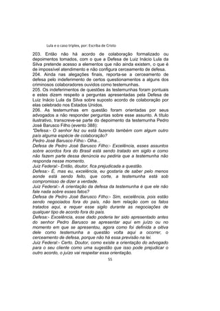 Lula e o caso triplex, por: Escriba de Cristo
203. Então não há acordo de colaboração formalizado ou
depoimentos tomados, com o que a Defesa de Luiz Inácio Lula da
Silva pretende acesso a elementos que não ainda existem, o que é
de impossível atendimento e não configura cerceamento de defesa.
204. Ainda nas alegações finais, reporta-se a cerceamento de
defesa pelo indeferimento de certos questionamentos a alguns dos
criminosos colaboradores ouvidos como testemunhas.
205. Os indeferimentos de questões às testemunhas foram pontuais
e estes dizem respeito a perguntas apresentadas pela Defesa de
Luiz Inácio Lula da Silva sobre suposto acordo de colaboração por
elas celebrado nos Estados Unidos.
206. As testemunhas em questão foram orientadas por seus
advogados a não responder perguntas sobre esse assunto. A título
ilustrativo, transcreve-se parte do depoimento da testemunha Pedro
José Barusco Filho (evento 388):
"Defesa:- O senhor fez ou está fazendo também com algum outro
país alguma espécie de colaboração?
Pedro José Barusco Filho:- Olha...
Defesa de Pedro José Barusco Filho:- Excelência, esses assuntos
sobre acordos fora do Brasil está sendo tratado em sigilo e como
não fazem parte dessa denúncia eu pediria que a testemunha não
responda nesse momento.
Juiz Federal:- Então, doutor, fica prejudicada a questão.
Defesa:- É, mas eu, excelência, eu gostaria de saber pelo menos
aonde está sendo feito, que corte, a testemunha está sob
compromisso de dizer a verdade.
Juiz Federal:- A orientação da defesa da testemunha é que ele não
fale nada sobre esses fatos?
Defesa de Pedro José Barusco Filho:- Sim, excelência, pois estão
sendo negociados fora do país, não tem relação com os fatos
tratados aqui, e requer esse sigilo durante as negociações de
qualquer tipo de acordo fora do país.
Defesa:- Excelência, esse dado poderia ter sido apresentado antes
do senhor Pedro Barusco se apresentar aqui em juízo ou no
momento em que se apresentou, agora como foi definida a oitiva
dele como testemunha a questão volta aqui a ocorrer, o
cerceamento de defesa, porque não há essa previsão na lei.
Juiz Federal:- Certo. Doutor, como existe a orientação do advogado
para o seu cliente como uma sugestão que isso pode prejudicar o
outro acordo, o juízo vai respeitar essa orientação.
55
 