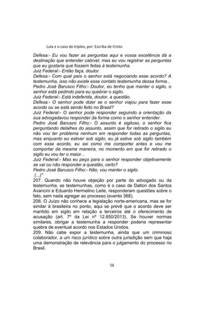 Lula e o caso do triplex, por: Escriba de Cristo
Defesa:- Eu vou fazer as perguntas aqui e vossa excelência dá a
destinação que entender cabível, mas eu vou registrar as perguntas
que eu gostaria que fossem feitas à testemunha.
Juiz Federal:- Então faça, doutor.
Defesa:- Com qual país o senhor está negociando esse acordo? A
testemunha, isso não existe esse contato testemunha dessa forma...
Pedro José Barusco Filho:- Doutor, eu tenho que manter o sigilo, o
senhor está pedindo para eu quebrar o sigilo.
Juiz Federal:- Está indeferida, doutor, a questão.
Defesa:- O senhor pode dizer se o senhor viajou para fazer esse
acordo ou se está sendo feito no Brasil?
Juiz Federal:- O senhor pode responder seguindo a orientação da
sua advogadavou responder da forma como o senhor entender.
Pedro José Barusco Filho:- O assunto é sigiloso, o senhor fica
perguntando detalhes do assunto, assim que for retirado o sigilo eu
não vou ter problema nenhum em responder todas as perguntas,
mas enquanto eu estiver sob sigilo, eu já estive sob sigilo também
com esse acordo, eu sei como me comportei antes e vou me
comportar da mesma maneira, no momento em que for retirado o
sigilo eu vou ter o maior...
Juiz Federal:- Mas eu peço para o senhor responder objetivamente
se vai ou não responder a questão, certo?
Pedro José Barusco Filho:- Não, vou manter o sigilo.
(...)"
207. Quando não houve objeção por parte do advogado ou da
testemunha, as testemunhas, como é o caso de Dalton dos Santos
Avancini e Eduardo Hermelino Leite, responderam questões sobre o
fato, sem nada agregar ao processo (evento 388).
208. O Juízo não conhece a legislação norte-americana, mas se for
similar à brasileira no ponto, aqui se prevê que o acordo deve ser
mantido em sigilo em relação a terceiros até o oferecimento de
acusação (art. 7º da Lei nº 12.850/2013). Se houver normas
similares, obrigar a testemunha a responder poderia representar
quebra de eventual acordo nos Estados Unidos.
209. Não cabe expor a testemunha, ainda que um criminoso
colaborador, a um risco jurídico sobre outra jurisdição sem que haja
uma demonstração de relevância para o julgamento do processo no
Brasil.
56
 