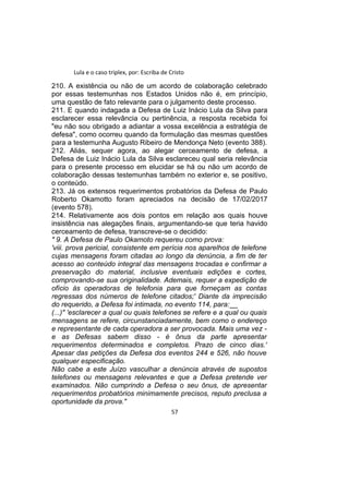 Lula e o caso triplex, por: Escriba de Cristo
210. A existência ou não de um acordo de colaboração celebrado
por essas testemunhas nos Estados Unidos não é, em princípio,
uma questão de fato relevante para o julgamento deste processo.
211. E quando indagada a Defesa de Luiz Inácio Lula da Silva para
esclarecer essa relevância ou pertinência, a resposta recebida foi
"eu não sou obrigado a adiantar a vossa excelência a estratégia de
defesa", como ocorreu quando da formulação das mesmas questões
para a testemunha Augusto Ribeiro de Mendonça Neto (evento 388).
212. Aliás, sequer agora, ao alegar cerceamento de defesa, a
Defesa de Luiz Inácio Lula da Silva esclareceu qual seria relevância
para o presente processo em elucidar se há ou não um acordo de
colaboração dessas testemunhas também no exterior e, se positivo,
o conteúdo.
213. Já os extensos requerimentos probatórios da Defesa de Paulo
Roberto Okamotto foram apreciados na decisão de 17/02/2017
(evento 578).
214. Relativamente aos dois pontos em relação aos quais houve
insistência nas alegações finais, argumentando-se que teria havido
cerceamento de defesa, transcreve-se o decidido:
" 9. A Defesa de Paulo Okamoto requereu como prova:
'viii. prova pericial, consistente em perícia nos aparelhos de telefone
cujas mensagens foram citadas ao longo da denúncia, a fim de ter
acesso ao conteúdo integral das mensagens trocadas e confirmar a
preservação do material, inclusive eventuais edições e cortes,
comprovando-se sua originalidade. Ademais, requer a expedição de
ofício às operadoras de telefonia para que forneçam as contas
regressas dos números de telefone citados;' Diante da imprecisão
do requerido, a Defesa foi intimada, no evento 114, para:__
(...)" 'esclarecer a qual ou quais telefones se refere e a qual ou quais
mensagens se refere, circunstanciadamente, bem como o endereço
e representante de cada operadora a ser provocada. Mais uma vez -
e as Defesas sabem disso - é ônus da parte apresentar
requerimentos determinados e completos. Prazo de cinco dias.'
Apesar das petições da Defesa dos eventos 244 e 526, não houve
qualquer especificação.
Não cabe a este Juízo vasculhar a denúncia através de supostos
telefones ou mensagens relevantes e que a Defesa pretende ver
examinados. Não cumprindo a Defesa o seu ônus, de apresentar
requerimentos probatórios minimamente precisos, reputo preclusa a
oportunidade da prova."
57
 