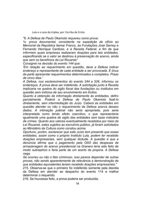 Lula e o caso do triplex, por: Escriba de Cristo
"6. A Defesa de Paulo Okamoto requereu como prova:
'iv. prova documental, consistente na expedição de ofício ao
Memorial da República Itamar Franco, às Fundações José Sarney e
Fernando Henrique Cardoso, e à Receita Federal, a fim de que
informem quais empresas realizaram doações para tais entidades,
especificando se o valor se destinou à preservação do acervo, ainda
que sem os benefícios da Lei Rouanet;'
Consignei na decisão do evento 144 que:
'Em relação ao requerimento em questão, deve a Defesa indicar
endereço e representante de cada entidade a ser provocada. É ônus
da parte apresentar requerimentos determinados e completos. Prazo
de cinco dias.'
A Defesa, nos esclarecimentos do evento 244 e 526, informou os
endereços. A prova deve ser indeferida. A solicitação junto à Receita
implicaria na quebra do sigilo fiscal das fundações ou institutos em
questão sem indícios de seu envolvimento em ilícitos.
Quanto à obtenção da informação diretamente às entidades, defiro
parcialmente. Poderá a Defesa de Paulo Okamoto fazê-lo
diretamente, sem intermediação do Juízo. Caberá às entidades em
questão atender ou não o requerimento da Defesa acerca desses
dados. A intimação judicial não seria apropriada, pois seria
interpretada como tendo efeito coercitivo, o que representaria
igualmente uma quebra de sigilo das entidades sem base indiciária
de crimes. Quanto aos valores eventualmente recebidos por meio da
Lei Rouanet, estes sujeitos ao escrutínio público, já foram solicitados
ao Ministério da Cultura como constou acima.
Oportuno, porém, esclarecer que este Juízo tem presente que essas
entidades, assim como o próprio Instituto Lula, podem ter recebido
doações empresariais, sem qualquer ilicitude. A questão é que a
denúncia afirma que o pagamento pela OAS das despesas de
armazenagem do acervo presidencial na Granero teria sido feito de
modo subreptício e faria parte de um acerto de propina. A Defesa
nega.
Se ocorreu ou não o fato criminoso, isso parece depender de outras
provas, não sendo aparentemente de relevância a demonstração de
que entidades equivalentes teriam recebido doações empresariais."
215. Observa-se que o primeiro foi indeferido somente pela desídia
da Defesa em atender ao despacho do evento 114 e melhor
determinar o requerido.
216. Se houvesse feito, a prova poderia ser produzida.
58
 