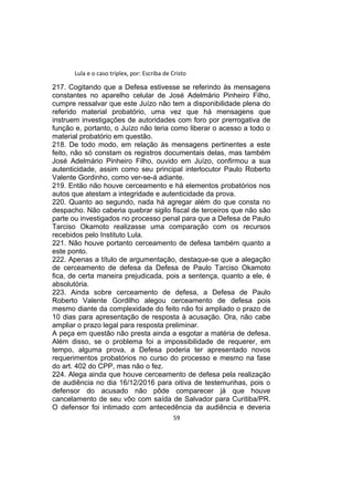 Lula e o caso triplex, por: Escriba de Cristo
217. Cogitando que a Defesa estivesse se referindo às mensagens
constantes no aparelho celular de José Adelmário Pinheiro Filho,
cumpre ressalvar que este Juízo não tem a disponibilidade plena do
referido material probatório, uma vez que há mensagens que
instruem investigações de autoridades com foro por prerrogativa de
função e, portanto, o Juízo não teria como liberar o acesso a todo o
material probatório em questão.
218. De todo modo, em relação às mensagens pertinentes a este
feito, não só constam os registros documentais delas, mas também
José Adelmário Pinheiro Filho, ouvido em Juízo, confirmou a sua
autenticidade, assim como seu principal interlocutor Paulo Roberto
Valente Gordinho, como ver-se-á adiante.
219. Então não houve cerceamento e há elementos probatórios nos
autos que atestam a integridade e autenticidade da prova.
220. Quanto ao segundo, nada há agregar além do que consta no
despacho. Não caberia quebrar sigilo fiscal de terceiros que não são
parte ou investigados no processo penal para que a Defesa de Paulo
Tarciso Okamoto realizasse uma comparação com os recursos
recebidos pelo Instituto Lula.
221. Não houve portanto cerceamento de defesa também quanto a
este ponto.
222. Apenas a título de argumentação, destaque-se que a alegação
de cerceamento de defesa da Defesa de Paulo Tarciso Okamoto
fica, de certa maneira prejudicada, pois a sentença, quanto a ele, é
absolutória.
223. Ainda sobre cerceamento de defesa, a Defesa de Paulo
Roberto Valente Gordilho alegou cerceamento de defesa pois
mesmo diante da complexidade do feito não foi ampliado o prazo de
10 dias para apresentação de resposta à acusação. Ora, não cabe
ampliar o prazo legal para resposta preliminar.
A peça em questão não presta ainda a esgotar a matéria de defesa.
Além disso, se o problema foi a impossibilidade de requerer, em
tempo, alguma prova, a Defesa poderia ter apresentado novos
requerimentos probatórios no curso do processo e mesmo na fase
do art. 402 do CPP, mas não o fez.
224. Alega ainda que houve cerceamento de defesa pela realização
de audiência no dia 16/12/2016 para oitiva de testemunhas, pois o
defensor do acusado não pôde comparecer já que houve
cancelamento de seu vôo com saída de Salvador para Curitiba/PR.
O defensor foi intimado com antecedência da audiência e deveria
59
 
