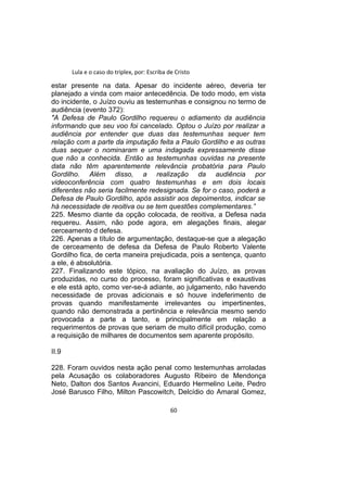 Lula e o caso do triplex, por: Escriba de Cristo
estar presente na data. Apesar do incidente aéreo, deveria ter
planejado a vinda com maior antecedência. De todo modo, em vista
do incidente, o Juízo ouviu as testemunhas e consignou no termo de
audiência (evento 372):
"A Defesa de Paulo Gordilho requereu o adiamento da audiência
informando que seu voo foi cancelado. Optou o Juízo por realizar a
audiência por entender que duas das testemunhas sequer tem
relação com a parte da imputação feita a Paulo Gordilho e as outras
duas sequer o nominaram e uma indagada expressamente disse
que não a conhecida. Então as testemunhas ouvidas na presente
data não têm aparentemente relevância probatória para Paulo
Gordilho. Além disso, a realização da audiência por
videoconferência com quatro testemunhas e em dois locais
diferentes não seria facilmente redesignada. Se for o caso, poderá a
Defesa de Paulo Gordilho, após assistir aos depoimentos, indicar se
há necessidade de reoitiva ou se tem questões complementares.”
225. Mesmo diante da opção colocada, de reoitiva, a Defesa nada
requereu. Assim, não pode agora, em alegações finais, alegar
cerceamento d defesa.
226. Apenas a título de argumentação, destaque-se que a alegação
de cerceamento de defesa da Defesa de Paulo Roberto Valente
Gordilho fica, de certa maneira prejudicada, pois a sentença, quanto
a ele, é absolutória.
227. Finalizando este tópico, na avaliação do Juízo, as provas
produzidas, no curso do processo, foram significativas e exaustivas
e ele está apto, como ver-se-á adiante, ao julgamento, não havendo
necessidade de provas adicionais e só houve indeferimento de
provas quando manifestamente irrelevantes ou impertinentes,
quando não demonstrada a pertinência e relevância mesmo sendo
provocada a parte a tanto, e principalmente em relação a
requerimentos de provas que seriam de muito difícil produção, como
a requisição de milhares de documentos sem aparente propósito.
II.9
228. Foram ouvidos nesta ação penal como testemunhas arroladas
pela Acusação os colaboradores Augusto Ribeiro de Mendonça
Neto, Dalton dos Santos Avancini, Eduardo Hermelino Leite, Pedro
José Barusco Filho, Milton Pascowitch, Delcídio do Amaral Gomez,
60
 