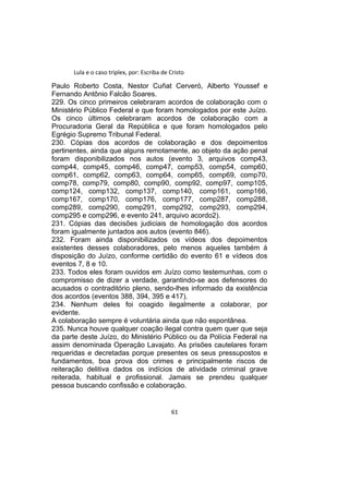 Lula e o caso triplex, por: Escriba de Cristo
Paulo Roberto Costa, Nestor Cuñat Cerveró, Alberto Youssef e
Fernando Antônio Falcão Soares.
229. Os cinco primeiros celebraram acordos de colaboração com o
Ministério Público Federal e que foram homologados por este Juízo.
Os cinco últimos celebraram acordos de colaboração com a
Procuradoria Geral da República e que foram homologados pelo
Egrégio Supremo Tribunal Federal.
230. Cópias dos acordos de colaboração e dos depoimentos
pertinentes, ainda que alguns remotamente, ao objeto da ação penal
foram disponibilizados nos autos (evento 3, arquivos comp43,
comp44, comp45, comp46, comp47, comp53, comp54, comp60,
comp61, comp62, comp63, comp64, comp65, comp69, comp70,
comp78, comp79, comp80, comp90, comp92, comp97, comp105,
comp124, comp132, comp137, comp140, comp161, comp166,
comp167, comp170, comp176, comp177, comp287, comp288,
comp289, comp290, comp291, comp292, comp293, comp294,
comp295 e comp296, e evento 241, arquivo acordo2).
231. Cópias das decisões judiciais de homologação dos acordos
foram igualmente juntados aos autos (evento 846).
232. Foram ainda disponibilizados os vídeos dos depoimentos
existentes desses colaboradores, pelo menos aqueles também à
disposição do Juízo, conforme certidão do evento 61 e vídeos dos
eventos 7, 8 e 10.
233. Todos eles foram ouvidos em Juízo como testemunhas, com o
compromisso de dizer a verdade, garantindo-se aos defensores do
acusados o contraditório pleno, sendo-lhes informado da existência
dos acordos (eventos 388, 394, 395 e 417).
234. Nenhum deles foi coagido ilegalmente a colaborar, por
evidente.
A colaboração sempre é voluntária ainda que não espontânea.
235. Nunca houve qualquer coação ilegal contra quem quer que seja
da parte deste Juízo, do Ministério Público ou da Polícia Federal na
assim denominada Operação Lavajato. As prisões cautelares foram
requeridas e decretadas porque presentes os seus pressupostos e
fundamentos, boa prova dos crimes e principalmente riscos de
reiteração delitiva dados os indícios de atividade criminal grave
reiterada, habitual e profissional. Jamais se prendeu qualquer
pessoa buscando confissão e colaboração.
61
 