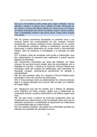 Lula e o caso do triplex, por: Escriba de Cristo
(Sei que a lei brasileira proíbe prisão para coagir confissão, mas eu
defendo a prisão e a tortura como método de obter informação do
réu. Socos e chutes são táticas válidas em nome da lei e da ordem,
os direitos individuais não devem prevalecer sobre o direito coletivo,
mas a mentalidade moderna não pensa assim. Estão todos errados
e eu certo!)
236. As prisões preventivas decretadas no presente caso e nos
conexos devem ser compreendidas em seu contexto. Embora
excepcionais, as prisões cautelares foram impostas em um quadro
de criminalidade complexa, habitual e profissional, servindo para
interromper a prática sistemática de crimes contra a Administração
Pública, além de preservar a investigação e a instrução da ação
penal.
237. A ilustrar a falta de correlação entre prisão e colaboração, dois
dos colaboradores no presente caso celebraram o acordo quando
estavam em liberdade.
238. Argumentos recorrentes por parte das Defesas, em feitos
conexos, de que teria havido coação, além de inconsistentes com a
realidade do ocorrido, é ofensivo ao Supremo Tribunal Federal que
homologou parte dos acordos de colaboração mais relevantes na
Operação Lavajato, certificando-se previamente da validade e
voluntariedade.
239. No caso presente, aliás, foi o Supremo Tribunal Federal quem
homologou a cinco dos acordos de colaboração.
240. A única ameaça contra os colaboradores foi o devido processo
legal e a regular aplicação da lei penal. Não se trata, por evidente,
de coação ilegal.
241. Agregue-se que não faz sentido que a Defesa de delatado,
como realizado em feitos conexos, alegue que a colaboração foi
involuntária quando o próprio colaborador e sua Defesa negam esse
vício.
242. De todo modo, a palavra do criminoso colaborador deve ser
corroborada por outras provas e não há qualquer óbice para que os
delatados questionem a credibilidade do depoimento do colaborador
e a corroboração dela por outras provas.
243. Em qualquer hipótese, não podem ser confundidas questões de
validade com questões de valoração da prova.
62
 