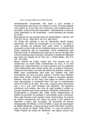 Lula e o caso do triplex, por: Escriba de Cristo
periodicamente. Usualmente, eles dizem a pura verdade e
ocasionalmente eles devem ser usados na Corte. Se fosse adotada
uma política de nunca lidar com criminosos como testemunhas de
acusação, muitos processos importantes - especialmente na área de
crime organizado ou de conspiração - nunca poderiam ser levados
às Cortes.
Nas palavras do Juiz Learned Hand em United States v. Dennis, 183
F.2d 201 (2d Cir. 1950) aff´d, 341 U.S. 494 (1951):
'As Cortes têm apoiado o uso de informantes desde tempos
imemoriais; em casos de conspiração ou em casos nos quais o
crime consiste em preparar para outro crime, é usualmente
necessário confiar neles ou em cúmplices porque os criminosos irão
quase certamente agir às escondidas.' Como estabelecido pela
Suprema Corte: 'A sociedade não pode dar-se ao luxo de jogar fora
a prova produzida pelos decaídos, ciumentos e dissidentes daqueles
que vivem da violação da lei' (On Lee v. United States, 343 U.S.
747, 756 1952).
Nosso sistema de justiça requer que uma pessoa que vai
testemunhar na Corte tenha conhecimento do caso. É um fato
singelo que, freqüentemente, as únicas pessoas que se qualificam
como testemunhas para crimes sérios são os próprios criminosos.
Células de terroristas e de clãs são difíceis de penetrar. Líderes da
Máfia usam subordinados para fazer seu trabalho sujo. Eles
permanecem em seus luxuosos quartos e enviam seus soldados
para matar, mutilar, extorquir, vender drogas e corromper agentes
públicos. Para dar um fim nisso, para pegar os chefes e arruinar
suas organizações, é necessário fazer com que os subordinados
virem-se contra os do topo. Sem isso, o grande peixe permanece
livre e só o que você consegue são bagrinhos. Há bagrinhos
criminosos com certeza, mas uma de suas funções é assistir os
grandes tubarões para evitar processos. Delatores, informantes, co-
conspiradores e cúmplices são, então, armas indispensáveis na
batalha do promotor em proteger a comunidade contra criminosos.
Para cada fracasso como aqueles acima mencionados, há marcas
de trunfos sensacionais em casos nos quais a pior escória foi
chamada a depor pela Acusação. Os processos do famoso
Estrangulador de Hillside, a Vovó da Máfia, o grupo de espionagem
de Walker-Whitworth, o último processo contra John Gotti, o primeiro
caso de bomba do World Trade Center, e o caso da bomba do
Prédio Federal da cidade de Oklahoma, são alguns poucos dos
64
 