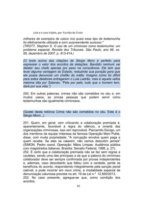 Lula e o caso triplex, por: Escriba de Cristo
milhares de exemplos de casos nos quais esse tipo de testemunha
foi efetivamente utilizada e com surpreendente sucesso."
(TROTT, Stephen S. O uso de um criminoso como testemunha: um
problema especial. Revista dos Tribunais. São Paulo, ano 96, vo.
66, dezembro de 2007, p. 413-414.)
(O texto acima das citações de Sérgio Moro é perfeito para
expressar o valor dos acordos de delações. Bandido nenhum vai
delatar seu chefe apenas por peso na consciência. Ele tem que
levar alguma vantagem do Estado, reduzindo sua punição para que
ele possa denunciar um chefão da máfia. Imagino como foi difícil
para estes delatores entregarem o Lula Ladrão, mas é aquela velha
máxima dita por Satanás: “Pele por pele, tudo que o homem tem,
dará por sua vida.”)
250. Em outras palavras, crimes não são cometidos no céu e, em
muitos casos, as únicas pessoas que podem servir como
testemunhas são igualmente criminosos.
(Gostei desta retórica Crime não são cometidos no céu. Este é o
Sérgio Moro...)
251. Quem, em geral, vem criticando a colaboração premiada é,
aparentemente, favorável à regra do silêncio, a omertà das
organizações criminosas, isso sim reprovável. Piercamilo Davigo, um
dos membros da equipe milanesa da famosa Operação Mani Pulite,
disse, com muita propriedade: "A corrupção envolve quem paga e
quem recebe. Se eles se calarem, não vamos descobrir jamais"
(SIMON, Pedro coord. Operação: Mãos Limpas: Audiência pública
com magistrados italianos. Brasília: Senado Federal, 1998, p. 27).
252. É certo que a colaboração premiada não se faz sem regras e
cautelas, sendo uma das principais a de que a palavra do criminoso
colaborador deve ser sempre confirmada por provas independentes
e, ademais, caso descoberto que faltou com a verdade, perde os
benefícios do acordo, respondendo integralmente pela sanção penal
cabível, e pode incorrer em novo crime, a modalidade especial de
denunciação caluniosa prevista no art. 19 da Lei n.º 12.850/2013.
253. No caso presente, agregue-se que, como condição dos
acordos,
65
 