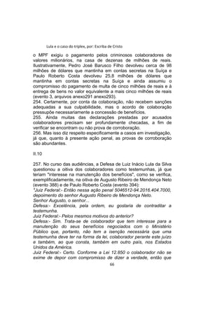 Lula e o caso do triplex, por: Escriba de Cristo
o MPF exigiu o pagamento pelos criminosos colaboradores de
valores milionários, na casa de dezenas de milhões de reais.
Ilustrativamente, Pedro José Barusco Filho devolveu cerca de 98
milhões de dólares que mantinha em contas secretas na Suíça e
Paulo Roberto Costa devolveu 25,8 milhões de dólares que
mantinha em contas secretas na Suíça e ainda assumiu o
compromisso do pagamento de multa de cinco milhões de reais e à
entrega de bens no valor equivalente a mais cinco milhões de reais
(evento 3, arquivos anexo291 anexo293).
254. Certamente, por conta da colaboração, não recebem sanções
adequadas a sua culpabilidade, mas o acordo de colaboração
pressupõe necessariamente a concessão de benefícios.
255. Ainda muitas das declarações prestadas por acusados
colaboradores precisam ser profundamente checadas, a fim de
verificar se encontram ou não prova de corroboração.
256. Mas isso diz respeito especificamente a casos em investigação,
já que, quanto à presente ação penal, as provas de corroboração
são abundantes.
II.10
257. No curso das audiências, a Defesa de Luiz Inácio Lula da Silva
questionou a oitiva dos colaboradores como testemunhas, já que
teriam "interesse na manutenção dos benefícios", como se verifica,
exemplificadamente, na oitiva de Augusto Ribeiro de Mendonça Neto
(evento 388) e de Paulo Roberto Costa (evento 394):
"Juiz Federal:- Então nessa ação penal 5046512-94.2016.404.7000,
depoimento do senhor Augusto Ribeiro de Mendonça Neto.
Senhor Augusto, o senhor...
Defesa:- Excelência, pela ordem, eu gostaria de contraditar a
testemunha.
Juiz Federal:- Pelos mesmos motivos do anterior?
Defesa:- Sim. Trata-se de colaborador que tem interesse para a
manutenção do seus benefícios negociados com o Ministério
Público que, portanto, não tem a isenção necessária que uma
testemunha deve ter na forma da lei, colaborador perante este juízo
e também, ao que consta, também em outro país, nos Estados
Unidos da América.
Juiz Federal:- Certo. Conforme a Lei 12.850 o colaborador não se
exime de depor com compromisso de dizer a verdade, então que
66
 
