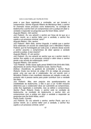 Lula e o caso triplex, por: Escriba de Cristo
pese e que fique registrada a contradita, vai ser tomado o
compromisso. Senhor Augusto Ribeiro de Mendonça Neto, o senhor
foi chamado nesse processo como testemunha, na condição de
testemunha o senhor tem um compromisso com a justiça em dizer a
verdade e responder as perguntas que lhe forem feitas, certo?
Augusto Ribeiro:- Sim senhor.
Juiz Federal:- Eu vou advertir o senhor por força de lei que se o
senhor mentir, se o senhor faltar com a verdade, o senhor fica
sujeito a um processo criminal, certo?
Augusto Ribeiro:- Sim, senhor.
Juiz Federal:- Além disto, senhor Augusto, é sabido que o senhor
teria celebrado um acordo de colaboração com o Ministério Público
Federal, que foi homologado por este juízo, e através desse acordo
o senhor assumiu o compromisso de dizer apenas a verdade
perante a justiça, é isso mesmo?
Augusto Ribeiro:- É, sim senhor.
Juiz Federal:- Eu vou advertir ao senhor que se o senhor mentir o
senhor fica sujeito a um processo criminal e além disso o senhor
perde o seu acordo de colaboração, certo?
Augusto Ribeiro:- Sim senhor."
"Juiz Federal:- Então nessa ação penal 5046512-94.2016.404.7000,
depoimento do senhor Paulo Roberto Costa. Senhor Paulo...
Defesa:- Excelência, eu gostaria de contraditar o senhor Paulo
Roberto Costa nos termos do artigo 214 do código de processo
penal, uma vez que ele é colaborador, fez um acordo com o
Ministério Público e tem manifesto interesse em relação a este ato,
portanto não é pessoa isenta para poder contribuir com a verdade
dos fatos.
Juiz Federal:- Mas, sem prejuízo dos questionamentos da
credibilidade da testemunha, o fato é que a Lei 12.850 inclusive
determina que o colaborador deve ser submetido ao compromisso,
então fica registrada a contradita, mas se defere o compromisso.
Senhor Paulo Roberto Costa, o senhor está na condição de
testemunha, na condição de testemunha o senhor tem um
compromisso com a justiça em dizer a verdade e responder as
perguntas que lhe forem feitas, certo?
Paulo Costa:- Correto.
Juiz Federal:- Eu vou advertir o senhor, senhor Paulo, que se o
senhor mentir, se o senhor faltar com a verdade, o senhor fica
sujeito a um processo criminal, certo?
67
 