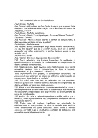 Lula e o caso do triplex, por: Escriba de Cristo
Paulo Costa:- Perfeito.
Juiz Federal:- Além disso, senhor Paulo, é sabido que o senhor teria
celebrado um acordo de colaboração com a Procuradoria Geral da
República, é isso?
Paulo Costa:- Perfeito, excelência.
Juiz Federal:- Que foi homologado pelo Supremo Tribunal Federal?
Depoente:- Correto.
Juiz Federal:- Através desse acordo o senhor se comprometeu a
dizer apenas a verdade perante a justiça?
Paulo Costa:- Perfeitamente.
Juiz Federal:- Então, também por força desse acordo, senhor Paulo,
eu vou lhe advertir que se o senhor mentir, além de o senhor
responder por falso testemunho, o senhor também perde o seu
acordo, certo?
Paulo Costa:- Certo.
Juiz Federal:- Dito isso, às perguntas da acusação."
258. Como adiantado nos trechos transcritos da audiência, o
questionamento da submissão de colaboradores ao compromisso de
dizer a verdade é inapropriado.
259. Colaboradores, quer ouvidos como testemunhas, quer como
acusados, depõem com o compromisso de dizer a verdade,
conforme art. 4.º, §14, da Lei n.º 12.850/2013:
"Nos depoimentos que prestar, o colaborador renunciará, na
presença de seu defensor, ao direito ao silêncio e estará sujeito ao
compromisso legal de dizer a verdade."
260. Por outro lado, não têm os delatados, os ora acusados,
interesse jurídico em reclamar contra a tomada de compromisso de
dizer a verdade por parte dos colaboradores.
261. Afinal, a medida consiste em proteção aos delatados contra o
falso depoimento e ela em nada altera a possibilidade dos delatados
de questionar a credibilidade dos depoimentos ou eventual falta de
prova de corroboração.
262. Assim, não cabe a delatado questionar medida jurídica que o
beneficia, como aparentemente não compreendia o defensor de Luiz
Inácio Lula da Silva.
263. Então não há qualquer invalidade na submissão de
colaboradores ao compromisso de dizer a verdade, quer ouvidos
como testemunhas ou como acusados, antes tendo a medida
expressa previsão legal e objetivando proteger os delatados, ora
acusados contra falso depoimento.
68
 
