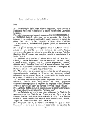 Lula e o caso triplex, por: Escriba de Cristo
II.11
264. Tramitam por este Juízo diversos inquéritos, ações penais e
processos incidentes relacionados à assim denominada Operação
Lavajato.
265. A investigação, com origem nos inquéritos 2009.7000003250-0
e 2006.7000018662-8, iniciou-se com a apuração de crime de
lavagem consumado em Londrina/PR, sujeito, portanto, à jurisdição
desta Vara, tendo o fato originado a ação penal 5047229-
77.2014.404.7000, posteriormente julgada (cópia da sentença no
evento 847).
266. Em grande síntese, na evolução das apurações, foram colhidas
provas de um grande esquema criminoso de cartel, fraude,
corrupção e lavagem de dinheiro no âmbito da empresa Petróleo
Brasileiro S/A - Petrobras cujo acionista majoritário e controlador é a
União Federal.
267. Grandes empreiteiras do Brasil, entre elas a OAS, UTC,
Camargo Correa, Odebrecht, Andrade Gutierrez, Mendes Júnior,
Queiroz Galvão, Engevix, SETAL, Galvão Engenharia, Techint,
Promon, MPE, Skanska, IESA e GDK teriam formado um cartel,
através do qual teriam sistematicamente frustrado as licitações da
Petrobras para a contratação de grandes obras.
268. Além disso, as empresas componentes do cartel, pagariam
sistematicamente propinas a dirigentes da empresa estatal
calculadas em percentual, de um a três por cento em média, sobre
os grandes contratos obtidos e seus aditivos.
269. Também constatado que outras empresas fornecedoras da
Petrobrás, mesmo não componentes do cartel, pagariam
sistematicamente propinas a dirigentes da empresa estatal, também
em bases percentuais sobre os grandes contratos e seus aditivos.
270. A prática, de tão comum e sistematizada, foi descrita por alguns
dos envolvidos como constituindo a "regra do jogo".
271. Na Petrobrás, receberiam propinas dirigentes da Diretoria de
Abastecimento, da Diretoria de Engenharia ou Serviços e da
Diretoria Internacional, especialmente Paulo Roberto Costa, Renato
de Souza Duque, Pedro José Barusco Filho, Nestor Cuñat Cerveró,
Jorge Luiz Zelada e Eduardo Costa Vaz Musa.
272. Surgiram, porém, elementos probatórios de que o caso
transcende a corrupção - e lavagem decorrente - de agentes da
69
 