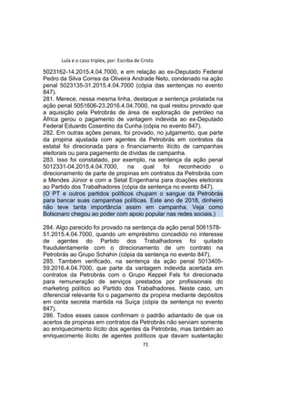 Lula e o caso triplex, por: Escriba de Cristo
5023162-14.2015.4.04.7000, e em relação ao ex-Deputado Federal
Pedro da Silva Correa da Oliveira Andrade Neto, condenado na ação
penal 5023135-31.2015.4.04.7000 (cópia das sentenças no evento
847).
281. Merece, nessa mesma linha, destaque a sentença prolatada na
ação penal 5051606-23.2016.4.04.7000, na qual restou provado que
a aquisição pela Petrobrás de área de exploração de petróleo na
África gerou o pagamento de vantagem indevida ao ex-Deputado
Federal Eduardo Cosentino da Cunha (cópia no evento 847).
282. Em outras ações penais, foi provado, no julgamento, que parte
da propina ajustada com agentes da Petrobrás em contratos da
estatal foi direcionada para o financiamento ilícito de campanhas
eleitorais ou para pagamento de dívidas de campanha.
283. Isso foi constatado, por exemplo, na sentença da ação penal
5012331-04.2015.4.04.7000, na qual foi reconhecido o
direcionamento de parte de propinas em contratos da Petrobrás com
a Mendes Júnior e com a Setal Engenharia para doações eleitorais
ao Partido dos Trabalhadores (cópia da sentença no evento 847).
(O PT e outros partidos políticos chupam o sangue da Petrobrás
para bancar suas campanhas políticas. Este ano de 2018, dinheiro
não teve tanta importância assim em campanha. Veja como
Bolsonaro chegou ao poder com apoio popular nas redes sociais.)
284. Algo parecido foi provado na sentença da ação penal 5061578-
51.2015.4.04.7000, quando um empréstimo concedido no interesse
de agentes do Partido dos Trabalhadores foi quitado
fraudulentamente com o direcionamento de um contrato na
Petrobrás ao Grupo Schahin (cópia da sentença no evento 847).
285. Também verificado, na sentença da ação penal 5013405-
59.2016.4.04.7000, que parte da vantagem indevida acertada em
contratos da Petrobrás com o Grupo Keppel Fels foi direcionada
para remuneração de serviços prestados por profissionais do
marketing político ao Partido dos Trabalhadores. Neste caso, um
diferencial relevante foi o pagamento da propina mediante depósitos
em conta secreta mantida na Suíça (cópia da sentença no evento
847).
286. Todos esses casos confirmam o padrão adiantado de que os
acertos de propinas em contratos da Petrobrás não serviam somente
ao enriquecimento ilícito dos agentes da Petrobrás, mas também ao
enriquecimento ilícito de agentes políticos que davam sustentação
71
 