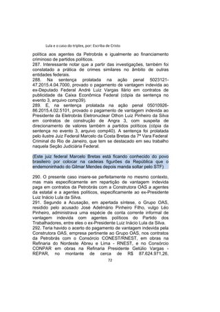Lula e o caso do triplex, por: Escriba de Cristo
política aos agentes da Petrobrás e igualmente ao financiamento
criminoso de partidos políticos.
287. Interessante notar que a partir das investigações, também foi
constatado a prática de crimes similares no âmbito de outras
entidades federais.
288. Na sentença prolatada na ação penal 5023121-
47.2015.4.04.7000, provado o pagamento de vantagem indevida ao
ex-Deputado Federal André Luiz Vargas Ilário em contratos de
publicidade da Caixa Econômica Federal (cópia da sentença no
evento 3, arquivo comp39).
289. E, na sentença prolatada na ação penal 05010926-
86.2015.4.02.5101, provado o pagamento de vantagem indevida ao
Presidente da Eletrobrás Eletronuclear Othon Luiz Pinheiro da Silva
em contratos de construção de Angra 3, com suspeita de
direcionamento de valores também a partidos políticos (cópia da
sentença no evento 3, arquivo comp40). A sentença foi prolatada
pelo ilustre Juiz Federal Marcelo da Costa Bretas da 7ª Vara Federal
Criminal do Rio de Janeiro, que tem se destacado em seu trabalho
naquela Seção Judiciária Federal.
(Este juiz federal Marcelo Bretas está ficando conhecido do povo
brasileiro por colocar na cadeias figurões da República que o
endemoninhado do Gilmar Mendes depois manda soltar pelo STF)
290. O presente caso insere-se perfeitamente no mesmo contexto,
mas mais especificamente em repartição de vantagem indevida
paga em contratos da Petrobrás com a Construtora OAS a agentes
da estatal e a agentes políticos, especificamente ao ex-Presidente
Luiz Inácio Lula da Silva.
291. Segundo a Acusação, em apertada síntese, o Grupo OAS,
residido pelo acusado José Adelmário Pinheiro Filho, vulgo Léo
Pinheiro, administrava uma espécie de conta corrente informal de
vantagem indevida com agentes políticos do Partido dos
Trabalhadores, entre eles o ex-Presidente Luiz Inácio Lula da Silva.
292. Teria havido o acerto do pagamento de vantagem indevida pela
Construtora OAS, empresa pertinente ao Grupo OAS, nos contratos
da Petrobrás com o Consórcio CONEST/RNEST, em obras na
Refinaria do Nordeste Abreu e Lima - RNEST, e no Consórcio
CONPAR em obras na Refinaria Presidente Getúlio Vargas -
REPAR, no montante de cerca de R$ 87.624.971,26,
72
 