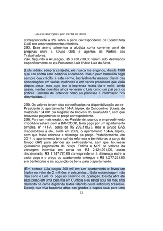Lula e o caso triplex, por: Escriba de Cristo
correspondente a 3% sobre a parte correspondente da Construtora
OAS nos empreendimentos referidos.
293. Esse acerto alimentou a aludida conta corrente geral de
propinas entre o Grupo OAS e agentes do Partido dos
Trabalhadores.
294. Segundo a Acusação, R$ 3.738.738,00 teriam sido destinados
especificamente ao ex-Presidente Luiz Inácio Lula da Silva.
(Lula ladrão, sempre cafajeste, ele nunca me enganou, desde 1989
que luto contra este demônio encarnado, mas o povo brasileiro cego
sempre deu crédito a este verme. Incrivelmente mesmo diante das
condenações em várias instâncias e em vários processos que virão
depois deste, mas cujo teor a imprensa relata dia e noite, ainda
assim, mentes doentias ainda veneram o Lula como um pai para os
pobres. Gostaria de entender como se processa a informação nos
desmiolados...)
295. Os valores teriam sido corporificados na disponibilização ao ex-
Presidente do apartamento 164-A, triplex, do Condomínio Solaris, de
matrícula 104.801 do Registro de Imóveis do Guarujá/SP, sem que
houvesse pagamento do preço correspondente.
296. Para ser mais exato, o ex-Presidente, quando o empreedimento
imobiliário estava com a BANCOOP, teria pago por um apartamento
simples, nº 141-A, cerca de R$ 209.119,73, mas o Grupo OAS
disponibilizou a ele, ainda em 2009, o apartamento 164-A, triplex,
sem que fosse cobrada a diferença de preço. Posteriormente, em
2014, o apartamento teria sofrido reformas e benfeitorias a cargo do
Grupo OAS para atender ao ex-Presidente, sem que houvesse
igualmente pagamento de preço. Estima o MPF os valores da
vantagem indevida em cerca de R$ 2.424.991,00, assim
discriminada, R$ 1.147.770,00 correspondente à diferença entre o
valor pago e o preço do apartamento entregue e R$ 1.277.221,00
em benfeitorias e na aquisição de bens para o apartamento.
(Em síntese Lula pagou 200 mil em um apartamento e levou um
triplex no valor de 2 milhões e seiscentos... Esta malandragem não
deu certo e Lula foi pego no caminho da operação. Desde abril ele
esta preso em uma cela fria em Curitiba e eu estou aqui no meu sitio
deitando na cama digitando textos falando deste anticristo brasileiro.
Desejo que viva bastante atrás das grades e depois saia para uma
73
 
