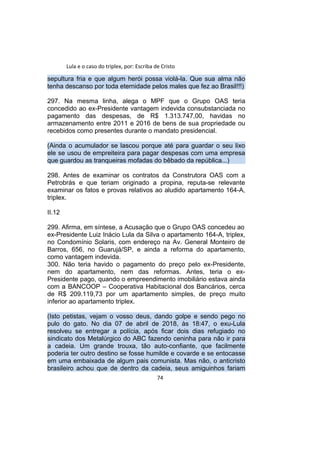 Lula e o caso do triplex, por: Escriba de Cristo
sepultura fria e que algum herói possa violá-la. Que sua alma não
tenha descanso por toda eternidade pelos males que fez ao Brasil!!!)
297. Na mesma linha, alega o MPF que o Grupo OAS teria
concedido ao ex-Presidente vantagem indevida consubstanciada no
pagamento das despesas, de R$ 1.313.747,00, havidas no
armazenamento entre 2011 e 2016 de bens de sua propriedade ou
recebidos como presentes durante o mandato presidencial.
(Ainda o acumulador se lascou porque até para guardar o seu lixo
ele se usou de empreiteira para pagar despesas com uma empresa
que guardou as tranqueiras mofadas do bêbado da república...)
298. Antes de examinar os contratos da Construtora OAS com a
Petrobrás e que teriam originado a propina, reputa-se relevante
examinar os fatos e provas relativos ao aludido apartamento 164-A,
triplex.
II.12
299. Afirma, em síntese, a Acusação que o Grupo OAS concedeu ao
ex-Presidente Luiz Inácio Lula da Silva o apartamento 164-A, triplex,
no Condomínio Solaris, com endereço na Av. General Monteiro de
Barros, 656, no Guarujá/SP, e ainda a reforma do apartamento,
como vantagem indevida.
300. Não teria havido o pagamento do preço pelo ex-Presidente,
nem do apartamento, nem das reformas. Antes, teria o ex-
Presidente pago, quando o empreendimento imobiliário estava ainda
com a BANCOOP – Cooperativa Habitacional dos Bancários, cerca
de R$ 209.119,73 por um apartamento simples, de preço muito
inferior ao apartamento triplex.
(Isto petistas, vejam o vosso deus, dando golpe e sendo pego no
pulo do gato. No dia 07 de abril de 2018, às 18:47, o exu-Lula
resolveu se entregar a polícia, após ficar dois dias refugiado no
sindicato dos Metalúrgico do ABC fazendo ceninha para não ir para
a cadeia. Um grande trouxa, tão auto-confiante, que facilmente
poderia ter outro destino se fosse humilde e covarde e se entocasse
em uma embaixada de algum pais comunista. Mas não, o anticristo
brasileiro achou que de dentro da cadeia, seus amiguinhos fariam
74
 