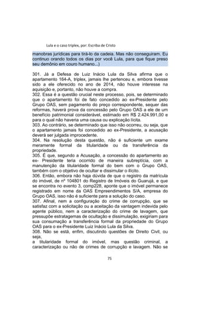 Lula e o caso triplex, por: Escriba de Cristo
manobras jurídicas para tirá-lo da cadeia. Mas não conseguiram. Eu
continuo orando todos os dias por você Lula, para que fique preso
seu demônio em couro humano...)
301. Já a Defesa de Luiz Inácio Lula da Silva afirma que o
apartamento 164-A, triplex, jamais lhe pertenceu e, embora tivesse
sido a ele oferecido no ano de 2014, não houve interesse na
aquisição e, portanto, não houve a compra.
302. Essa é a questão crucial neste processo, pois, se determinado
que o apartamento foi de fato concedido ao ex-Presidente pelo
Grupo OAS, sem pagamento do preço correspondente, sequer das
reformas, haverá prova da concessão pelo Grupo OAS a ele de um
benefício patrimonial considerável, estimado em R$ 2.424.991,00 e
para o qual não haveria uma causa ou explicação lícita.
303. Ao contrário, se determinado que isso não ocorreu, ou seja, que
o apartamento jamais foi concedido ao ex-Presidente, a acusação
deverá ser julgada improcedente.
304. Na resolução desta questão, não é suficiente um exame
meramente formal da titularidade ou da transferência da
propriedade.
305. É que, segundo a Acusação, a concessão do apartamento ao
ex- Presidente teria ocorrido de maneira subreptícia, com a
manutenção da titularidade formal do bem com o Grupo OAS,
também com o objetivo de ocultar e dissimular o ilícito.
306. Então, embora não haja dúvida de que o registro da matrícula
do imóvel, de nº 104801 do Registro de Imóveis do Guarujá, e que
se encontra no evento 3, comp228, aponte que o imóvel permanece
registrado em nome da OAS Empreendimentos S/A, empresa do
Grupo OAS, isso não é suficiente para a solução do caso.
307. Afinal, nem a configuração do crime de corrupção, que se
satisfaz com a solicitação ou a aceitação da vantagem indevida pelo
agente público, nem a caracterização do crime de lavagem, que
pressupõe estratagemas de ocultação e dissimulação, exigiriam para
sua consumação a transferência formal da propriedade do Grupo
OAS para o ex-Presidente Luiz Inácio Lula da Silva.
308. Não se está, enfim, discutindo questões de Direito Civil, ou
seja,
a titularidade formal do imóvel, mas questão criminal, a
caracterização ou não de crimes de corrupção e lavagem. Não se
75
 