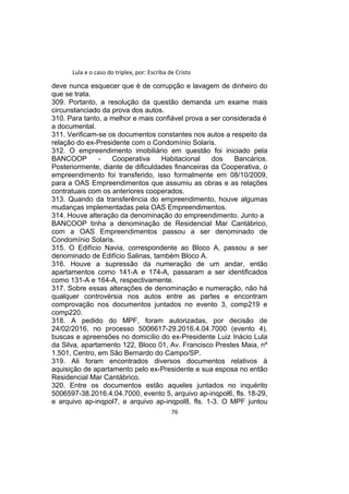 Lula e o caso do triplex, por: Escriba de Cristo
deve nunca esquecer que é de corrupção e lavagem de dinheiro do
que se trata.
309. Portanto, a resolução da questão demanda um exame mais
circunstanciado da prova dos autos.
310. Para tanto, a melhor e mais confiável prova a ser considerada é
a documental.
311. Verificam-se os documentos constantes nos autos a respeito da
relação do ex-Presidente com o Condomínio Solaris.
312. O empreendimento imobiliário em questão foi iniciado pela
BANCOOP - Cooperativa Habitacional dos Bancários.
Posteriormente, diante de dificuldades financeiras da Cooperativa, o
empreendimento foi transferido, isso formalmente em 08/10/2009,
para a OAS Empreendimentos que assumiu as obras e as relações
contratuais com os anteriores cooperados.
313. Quando da transferência do empreendimento, houve algumas
mudanças implementadas pela OAS Empreendimentos.
314. Houve alteração da denominação do empreendimento. Junto a
BANCOOP tinha a denominação de Residencial Mar Cantábrico,
com a OAS Empreendimentos passou a ser denominado de
Condomínio Solaris.
315. O Edifício Navia, correspondente ao Bloco A, passou a ser
denominado de Edifício Salinas, também Bloco A.
316. Houve a supressão da numeração de um andar, então
apartamentos como 141-A e 174-A, passaram a ser identificados
como 131-A e 164-A, respectivamente.
317. Sobre essas alterações de denominação e numeração, não há
qualquer controvérsia nos autos entre as partes e encontram
comprovação nos documentos juntados no evento 3, comp219 e
comp220.
318. A pedido do MPF, foram autorizadas, por decisão de
24/02/2016, no processo 5006617-29.2016.4.04.7000 (evento 4),
buscas e apreensões no domicílio do ex-Presidente Luiz Inácio Lula
da Silva, apartamento 122, Bloco 01, Av. Francisco Prestes Maia, nº
1.501, Centro, em São Bernardo do Campo/SP.
319. Ali foram encontrados diversos documentos relativos à
aquisição de apartamento pelo ex-Presidente e sua esposa no então
Residencial Mar Cantábrico.
320. Entre os documentos estão aqueles juntados no inquérito
5006597-38.2016.4.04.7000, evento 5, arquivo ap-inqpol6, fls. 18-29,
e arquivo ap-inqpol7, e arquivo ap-inqpol8, fls. 1-3. O MPF juntou
76
 