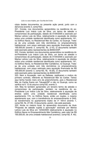 Lula e o caso triplex, por: Escriba de Cristo
cópia destes documentos na presente ação penal, junto com a
denúncia (evento 3, comp192).
321. Consta, nos documentos apreendidos na residência do ex-
Presidente Luiz Inácio Lula da Silva, um termo de adesão e
compromisso de participação, datado de 01/04/2005 e assinado por
Marisa Letícia Lula da Silva, relativamente à aquisição de direitos
sobre uma unidade residencial identificada como apartamento 141,
no Edifício Navia, no Residencial Mar do Caribe, no Guarujá. Trata-
se de uma unidade com três dormitórios no empreendimento
habitacional, com preço estimado para aquisição financiada de R$
195.000,00 (evento 3, comp192, fls. 2-15). O documento também
está assinado pelos representantes da BANCOOP.
322. Consta, também nos documentos apreendidos na residência do
ex-Presidente Luiz Inácio Lula da Silva, um termo de adesão e
compromisso de participação, datado de 01/04/2005 e assinado por
Marisa Letícia Lula da Silva, relativamente à aquisição de direitos
sobre uma unidade residencial identificada como apartamento 141,
no Edifício Navia, no Residencial Mar Cantábrico, no Guarujá. Trata-
se de uma unidade com três dormitórios no empreendimento
habitacional, com preço estimado para aquisição financiada de R$
195.000,00 (evento 3, comp192, fls. 16-26). O documento também
está assinado pelos representantes da BANCOOP.
323. Nem a Acusação, nem as Defesas, explicaram o motivo do
primeiro contrato, referente ao Residencial Mar do Caribe. Talvez
aqui tenha havido mero erro de preenchimento, pois o Residencial
Mar do Caribe ficaria em Tatuapé/SP e não no Guarujá, como se
verifica na fl. 12 do arquivo comp192, evento 3.
324. Mas foi também apreendido um terceiro termo de adesão e
compromisso de participação, também na residência do ex-
Presidente Luiz Inácio Lula da Silva, relativamente à aquisição de
direitos sobre uma unidade residencial identificada como
apartamento 174, no Edifício Navia, então um duplex, o mesmo
apartamento que, com a transferência do empreendimento à OAS,
se transformaria no apartamento triplex de nº 164-A (evento 1,
comp192, fls. 27-39). O documento, porém, não está assinado.
325. Ainda no mesmo local, foi apreendido documento de título
"Proposta de adesão sujeita à aprovação" assinada por Marisa
Letícia Lula da Silva em 12/04/2005 relativamente à aquisição no
Edifício Navia no Empreendimento Mar Cantábrico, pelo valor de R$
195.000,00, de uma unidade habitacional (evento3, comp192, fl. 40).
77
 