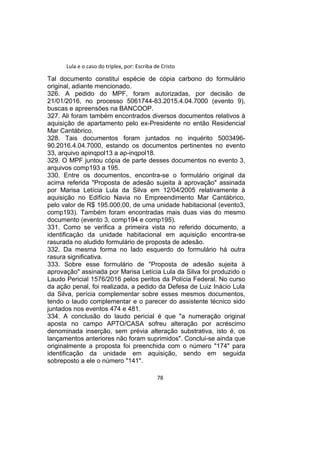Lula e o caso do triplex, por: Escriba de Cristo
Tal documento constitui espécie de cópia carbono do formulário
original, adiante mencionado.
326. A pedido do MPF, foram autorizadas, por decisão de
21/01/2016, no processo 5061744-83.2015.4.04.7000 (evento 9),
buscas e apreensões na BANCOOP.
327. Ali foram também encontrados diversos documentos relativos à
aquisição de apartamento pelo ex-Presidente no então Residencial
Mar Cantábrico.
328. Tais documentos foram juntados no inquérito 5003496-
90.2016.4.04.7000, estando os documentos pertinentes no evento
33, arquivo apinqpol13 a ap-inqpol18.
329. O MPF juntou cópia de parte desses documentos no evento 3,
arquivos comp193 a 195.
330. Entre os documentos, encontra-se o formulário original da
acima referida "Proposta de adesão sujeita à aprovação" assinada
por Marisa Letícia Lula da Silva em 12/04/2005 relativamente à
aquisição no Edifício Navia no Empreendimento Mar Cantábrico,
pelo valor de R$ 195.000,00, de uma unidade habitacional (evento3,
comp193). Também foram encontradas mais duas vias do mesmo
documento (evento 3, comp194 e comp195).
331. Como se verifica a primeira vista no referido documento, a
identificação da unidade habitacional em aquisição encontra-se
rasurada no aludido formulário de proposta de adesão.
332. Da mesma forma no lado esquerdo do formulário há outra
rasura significativa.
333. Sobre esse formulário de "Proposta de adesão sujeita à
aprovação" assinada por Marisa Letícia Lula da Silva foi produzido o
Laudo Pericial 1576/2016 pelos peritos da Polícia Federal. No curso
da ação penal, foi realizada, a pedido da Defesa de Luiz Inácio Lula
da Silva, perícia complementar sobre esses mesmos documentos,
tendo o laudo complementar e o parecer do assistente técnico sido
juntados nos eventos 474 e 481.
334. A conclusão do laudo pericial é que "a numeração original
aposta no campo APTO/CASA sofreu alteração por acréscimo
denominada inserção, sem prévia alteração substrativa, isto é, os
lançamentos anteriores não foram suprimidos". Conclui-se ainda que
originalmente a proposta foi preenchida com o número "174" para
identificação da unidade em aquisição, sendo em seguida
sobreposto a ele o número "141".
78
 