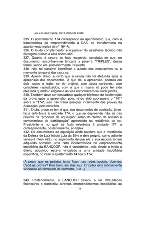 Lula e o caso triplex, por: Escriba de Cristo
335. O apartamento 174 corresponde ao apartamento que, com a
transferência do empreendimento à OAS, se transformaria no
apartamento triplex de nº 164-A.
336. O laudo complementar e o parecer do assistente técnico não
divergem quanto a esta conclusão.
337. Quanto à rasura do lado esquerdo, constatou-se que, no
documento, encontrava-se lançada a palavra "TRiPLEX", dessa
forma, sendo ela, posteriormente, rasurada.
338. Não foi possível identificar a autoria dos manuscritos ou o
momento temporal das rasuras.
339. Apesar disso, é certo que a rasura não foi efetuada após a
apreensão dos documentos, já que ela, a apreensão, ocorreu em
dois locais e trata- se do original, com cópia carbonos, com
caracteres reproduzidos, com o que a rasura só pode ter sido
efetuada quando o original e as vias encontravam-se ainda juntas.
340. Também deve ser descartada qualquer hipótese de adulteração
da prova após a apreensão, pois, tendo sido sobreposto o "141"
sobre o "174", isso não traria qualquer incremento das provas da
Acusação, pelo contrário.
341. Então, o que se tem é que, nos documentos de aquisição, já se
fazia referência à unidade 174, o que se depreende não só das
rasuras na "proposta de aquisição", como do "termo de adesão e
compromisso de participação" apreendido na residência do ex-
Presidente e no qual se fazia referência à unidade 174, a
correspondente, posteriormente, ao triplex.
342. Os documentos de aquisição ainda revelam que a insistência
da Defesa de Luiz Inácio Lula da Silva e dele próprio, como adiante
ver-se-á (item 422), no argumento de que ele e sua esposa teriam
adquirido somente uma cota indeterminada no empreedimento
imobiliário da BANCOOP, não é consistente, pois desde o início o
direito adquirido estava vinculado a uma unidade imobiliária
específica, no caso o apartamento 141 ou o 174.
(A prova que os petistas tanto ficam nas redes sociais, dizendo:
Cadê as provas? Pois bem, eis elas aqui. O triplex esta intimamente
vinculado ao carrapato de cachorro, Lula...)
343. Posteriormente, a BANCOOP passou a ter dificuldades
financeiras e transferiu diversos empreendimentos imobiliários ao
79
 