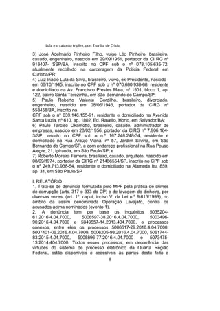 Lula e o caso do triplex, por: Escriba de Cristo
3) José Adelmário Pinheiro Filho, vulgo Léo Pinheiro, brasileiro,
casado, engenheiro, nascido em 29/09/1951, portador da CI RG nº
918407- SSP/BA, inscrito no CPF sob o nº 078.105.635-72,
atualmente recolhido na carceragem da Polícia Federal em
Curitiba/PR;
4) Luiz Inácio Lula da Silva, brasileiro, viúvo, ex-Presidente, nascido
em 06/10/1945, inscrito no CPF sob o nº 070.680.938-68, residente
e domiciliado na Av. Francisco Prestes Maia, nº 1501, bloco 1, ap.
122, bairro Santa Terezinha, em São Bernando do Campo/SP;
5) Paulo Roberto Valente Gordilho, brasileiro, divorciado,
engenheiro, nascido em 08/06/1946, portador da CIRG nº
558458/BA, inscrito no
CPF sob o nº 039.146.155-91, residente e domiciliado na Avenida
Santa Luzia, nº 610, ap. 1802, Ed. Ravello, Horto, em Salvador/BA;
6) Paulo Tarciso Okamotto, brasileiro, casado, administrador de
empresas, nascido em 28/02/1956, portador da CIRG nº 7.906.164-
3/SP, inscrito no CPF sob o n.º 167.248.248-34, residente e
domiciliado na Rua Araújo Viana, nº 57, Jardim Silvina, em São
Bernando do Campo/SP, e com endereço profissional na Rua Pouso
Alegre, 21, Ipiranda, em São Paulo/SP; e
7) Roberto Moreira Ferreira, brasileiro, casado, arquiteto, nascido em
08/09/1974, portador da CIRG nº 21486554/SP, inscrito no CPF sob
o nº 249.713.938-54, residente e domiciliado na Alameda Itu, 859,
ap. 31, em São Paulo/SP
I. RELATÓRIO
1. Trata-se de denúncia formulada pelo MPF pela prática de crimes
de corrupção (arts. 317 e 333 do CP) e de lavagem de dinheiro, por
diversas vezes, (art. 1º, caput, inciso V, da Lei n.º 9.613/1998), no
âmbito da assim denominada Operação Lavajato, contra os
acusados acima nominados (evento 1).
2. A denúncia tem por base os inquéritos 5035204-
61.2016.4.04.7000, 5006597-38.2016.4.04.7000, 5003496-
90.2016.4.04.7000 e 5049557-14.2013.404.7000, e processos
conexos, entre eles os processos 5006617-29.2016.4.04.7000,
5007401-06.2016.4.04.7000, 5006205-98.2016.4.04.7000, 5061744-
83.2015.4.04.7000, 5005896-77.2016.4.04.7000 e 5073475-
13.2014.404.7000. Todos esses processos, em decorrência das
virtudes do sistema de processo eletrônico da Quarta Região
Federal, estão disponíveis e acessíveis às partes deste feito e
8
 