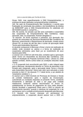 Lula e o caso do triplex, por: Escriba de Cristo
Grupo OAS, mas especificamente à OAS Empreendimentos, a
empresa do grupo dedicada a empreendimentos imobiliários.
344. No caso do Empreendimento Mar Cantábrico, o acordo para
finalização da construção dos prédios e da transferência de direitos
da BANCOOP para a OAS Empreendimentos foi celebrado em
08/10/2009 (evento 3, comp213).__
345. No acordo, foi previsto que ele seria submetido à assembléia
dos cooperados do Empreendimento Mar Cantábrico. Caso
aprovado, eles, os cooperados, ficariam obrigados a:
"a) requerer, de forma expressa e individual, sua demissão dos
quadros de associados da Seccional Residencial Mar Cantábrico da
Bancoop, preenchendo o Requerimento de demissão, modelo anexo
(Anexo IV), no prazo de até dez dias a contar da aprovação deste
Termo pela Assembléia Seccional;
b) deverão comparecer à Bancoop e firmar o termo de restituição de
crédito, onde constará os valores e a forma de restituição os
cooperados eliminados, para fazer jus ao recebimento de seus
haveres pela OAS;
c) assinar com a OAS em até trinta dias, contados após a aprovação
deste Termo em Assembléia da Seccional Mar Cantábrico, uma
Temo de Aceitação da Proposta Comercial (TAC) - (Anexo V), onde
estarão contidas, dentre outras todas as condições descritas neste
Termo;
c.1) O cooperado terá reconhecido pela OAS, o valor integral pago
para a Bancoop, devidamente descrito no Termo de demissão a ser
firmado pelo cooperado, após a aprovação deste Termo e Acordo
pela Assembléia Seccional. Sobre este valor será calculada a multa
prevista no item h.1 da cláusula 7.1.1 deste termo, a ser abatido do
'empréstimo solidário'; (...)
h) assinar com a OAS Contrato de Promessa de Compra e Venda
da unidade habitacional, após o registro da incorporação,
subordinado as condições dispostas no presente Termo, aceitando
formalmente a alteração do total a ser pago pela unidade
habitacional, conforme valores discriminados no Anexo VI,
estabelecendo as formas de pagamento do novo saldo devedor,
ficando facultado o pagamento direto para a OAS ou através de
financiamento bancário, quando o interesse do cooperado for o de
permanecer com a unidade primitivamente designada pela Bancoop;
h.1) Quando não houver interesse em permanecer no
empreendimento, o cooperado deverá assinar com a OAS um
80
 