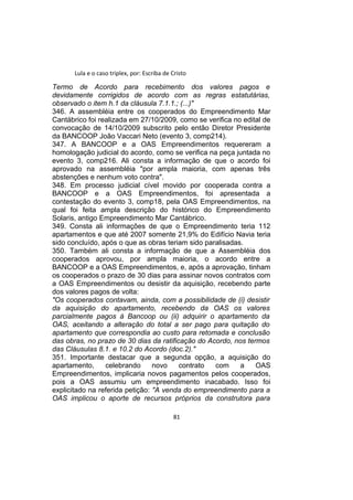 Lula e o caso triplex, por: Escriba de Cristo
Termo de Acordo para recebimento dos valores pagos e
devidamente corrigidos de acordo com as regras estatutárias,
observado o item h.1 da cláusula 7.1.1.; (...)"
346. A assembléia entre os cooperados do Empreendimento Mar
Cantábrico foi realizada em 27/10/2009, como se verifica no edital de
convocação de 14/10/2009 subscrito pelo então Diretor Presidente
da BANCOOP João Vaccari Neto (evento 3, comp214).
347. A BANCOOP e a OAS Empreendimentos requereram a
homologação judicial do acordo, como se verifica na peça juntada no
evento 3, comp216. Ali consta a informação de que o acordo foi
aprovado na assembléia "por ampla maioria, com apenas três
abstenções e nenhum voto contra".
348. Em processo judicial cível movido por cooperada contra a
BANCOOP e a OAS Empreendimentos, foi apresentada a
contestação do evento 3, comp18, pela OAS Empreendimentos, na
qual foi feita ampla descrição do histórico do Empreendimento
Solaris, antigo Empreendimento Mar Cantábrico.
349. Consta ali informações de que o Empreendimento teria 112
apartamentos e que até 2007 somente 21,9% do Edifício Navia teria
sido concluído, após o que as obras teriam sido paralisadas.
350. Também ali consta a informação de que a Assembléia dos
cooperados aprovou, por ampla maioria, o acordo entre a
BANCOOP e a OAS Empreendimentos, e, após a aprovação, tinham
os cooperados o prazo de 30 dias para assinar novos contratos com
a OAS Empreendimentos ou desistir da aquisição, recebendo parte
dos valores pagos de volta:
"Os cooperados contavam, ainda, com a possibilidade de (i) desistir
da aquisição do apartamento, recebendo da OAS os valores
parcialmente pagos à Bancoop ou (ii) adquirir o apartamento da
OAS, aceitando a alteração do total a ser pago para quitação do
apartamento que correspondia ao custo para retomada e conclusão
das obras, no prazo de 30 dias da ratificação do Acordo, nos termos
das Cláusulas 8.1. e 10.2 do Acordo (doc.2)."
351. Importante destacar que a segunda opção, a aquisição do
apartamento, celebrando novo contrato com a OAS
Empreendimentos, implicaria novos pagamentos pelos cooperados,
pois a OAS assumiu um empreendimento inacabado. Isso foi
explicitado na referida petição: "A venda do empreendimento para a
OAS implicou o aporte de recursos próprios da construtora para
81
 