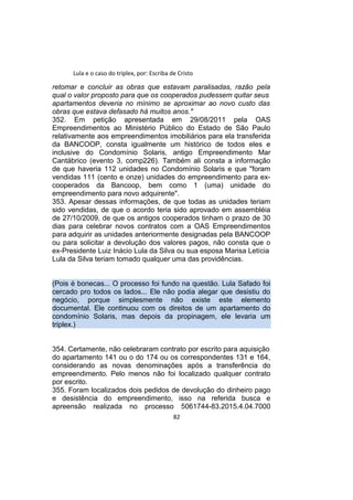 Lula e o caso do triplex, por: Escriba de Cristo
retomar e concluir as obras que estavam paralisadas, razão pela
qual o valor proposto para que os cooperados pudessem quitar seus
apartamentos deveria no mínimo se aproximar ao novo custo das
obras que estava defasado há muitos anos."
352. Em petição apresentada em 29/08/2011 pela OAS
Empreendimentos ao Ministério Público do Estado de São Paulo
relativamente aos empreendimentos imobiliários para ela transferida
da BANCOOP, consta igualmente um histórico de todos eles e
inclusive do Condomínio Solaris, antigo Empreendimento Mar
Cantábrico (evento 3, comp226). Também ali consta a informação
de que haveria 112 unidades no Condomínio Solaris e que "foram
vendidas 111 (cento e onze) unidades do empreendimento para ex-
cooperados da Bancoop, bem como 1 (uma) unidade do
empreendimento para novo adquirente".
353. Apesar dessas informações, de que todas as unidades teriam
sido vendidas, de que o acordo teria sido aprovado em assembléia
de 27/10/2009, de que os antigos cooperados tinham o prazo de 30
dias para celebrar novos contratos com a OAS Empreendimentos
para adquirir as unidades anteriormente designadas pela BANCOOP
ou para solicitar a devolução dos valores pagos, não consta que o
ex-Presidente Luiz Inácio Lula da Silva ou sua esposa Marisa Letícia
Lula da Silva teriam tomado qualquer uma das providências.
(Pois é bonecas... O processo foi fundo na questão. Lula Safado foi
cercado pro todos os lados... Ele não podia alegar que desistiu do
negócio, porque simplesmente não existe este elemento
documental. Ele continuou com os direitos de um apartamento do
condomínio Solaris, mas depois da propinagem, ele levaria um
triplex.)
354. Certamente, não celebraram contrato por escrito para aquisição
do apartamento 141 ou o do 174 ou os correspondentes 131 e 164,
considerando as novas denominações após a transferência do
empreendimento. Pelo menos não foi localizado qualquer contrato
por escrito.
355. Foram localizados dois pedidos de devolução do dinheiro pago
e desistência do empreendimento, isso na referida busca e
apreensão realizada no processo 5061744-83.2015.4.04.7000
82
 