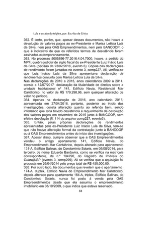 Lula e o caso do triplex, por: Escriba de Cristo
362. É certo, porém, que, apesar desses documentos, não houve a
devolução de valores pagos ao ex-Presidente e Marisa Letícia Lula
da Silva, nem pela OAS Empreendimentos, nem pela BANCOOP, o
que é indicativo de que os referidos termos de desistência foram
assinados extemporaneamente.
363. No processo 5005896-77.2016.4.04.7000, houve, a pedido do
MPF, quebra judicial de sigilo fiscal do ex-Presidente Luiz Inácio Lula
da Silva (decisão de 23/02/2016, evento 6). Cópias das declarações
de rendimento foram juntadas no evento 3, comp227. Ali, verifica-se
que Luiz Inácio Lula da Silva apresentava declaração de
rendimentos conjunta com Marisa Letícia Lula da Silva.
Nas declarações de 2010 a 2015, anos calendários 2009 a 2014,
consta a 12/07/2017 declaração da titularidade de direitos sobre a
unidade habitacional nº 141, Edifício Navia, Residencial Mar
Cantábrico, no valor de R$ 179.298,96, sem qualquer alteração de
valor no período.
364. Apenas na declaração de 2016, ano calendário 2015,
apresentada em 27/04/2016, portanto, posterior ao início das
investigações, consta alteração quanto ao referido bem, sendo
informado que teria havido desistência e requerimento de devolução
dos valores pagos em novembro de 2015 junto à BANCOOP, sem
efetiva devolução (fl. 114 do arquivo comp227, evento3).
365. Então, pelas próprias declarações de rendimentos
apresentadas pelo ex-Presidente Luiz Inácio Lula da Silva, tem-se
que não houve alteração formal da contratação junto à BANCOOP
ou à OAS Empreendimentos antes do início das investigações.
367. Apesar disso, cumpre observar que a OAS Empreendimentos
vendeu o antigo apartamento 141, Edifício Navia, do
Empreendimento Mar Cantábrico, depois alterado para apartamento
131-A, Edifício Salinas, do Condomínio Solaris, em 05/08/2014, para
terceiro, de nome Eduardo Bardavira, como se verifica na matrícula
correspondente, de n.º 104790, do Registro de Imóveis do
Guarujá/SP (evento 3, comp299). Ali se verifica que a aquisição foi
proposta em 26/04/2014 pelo preço total de R$ 450.000,00.
368. Por outro lado, há documentos que revelam que o apartamento
174-A, duplex, Edifício Navia do Empreendimento Mar Cantábrico,
depois alterado para apartamento 164-A, triplex, Edifício Salinas, do
Condomínio Solaris, nunca foi posto à venda pela OAS
Empreendimentos desde que ela assumiu o empreendimento
imobiliário em 08/10/2009, o que indica que estava reservado.
84
 