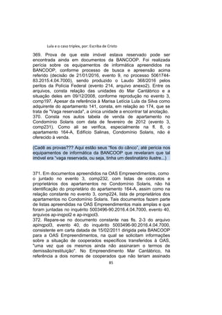 Lula e o caso triplex, por: Escriba de Cristo
369. Prova de que este imóvel estava reservado pode ser
encontrada ainda em documentos da BANCOOP. Foi realizada
perícia sobre os equipamentos de informática apreendidos na
BANCOOP, conforme processo de busca e apreensão acima
referido (decisão de 21/01/2016, evento 9, no processo 5061744-
83.2015.4.04.7000), sendo produzido o Laudo 368/2016 pelos
peritos da Polícia Federal (evento 214, arquivo anexo2). Entre os
arquivos, consta relação das unidades do Mar Cantábrico e a
situação deles em 09/12/2008, conforme reprodução no evento 3,
comp197. Apesar da referência à Marisa Letícia Lula da Silva como
adquirente do apartamento 141, consta, em relação ao 174, que se
trata de "Vaga reservada", a única unidade a encontrar tal anotação.
370. Consta nos autos tabela de venda de apartamento no
Condomínio Solaris com data de fevereiro de 2012 (evento 3,
comp231). Como ali se verifica, especialmente na fl. 8, o
apartamento 164-A, Edifício Salinas, Condomínio Solaris, não é
oferecido à venda.
(Cadê as provas??? Aqui estão seus “fios do cânco”, até pericia nos
equipamentos de informática da BANCOOP que revelaram que tal
imóvel era “vaga reservada, ou seja, tinha um destinatário ilustre...)
371. Em documentos apreendidos na OAS Empreendimentos, como
o juntado no evento 3, comp232, com listas de contratos e
proprietários dos apartamentos no Condomínio Solaris, não há
identificação do proprietário do apartamento 164-A, assim como na
relação constante no evento 3, comp224, lista de proprietários dos
apartamentos no Condomínio Solaris. Tais documentos fazem parte
de listas apreendidas na OAS Empreendimentos mais amplas e que
foram juntadas no inquérito 5003496-90.2016.4.04.7000, evento 40,
arquivos ap-inqpol2 e ap-inqpol3.
372. Repare-se no documento constante nas fls. 2-3 do arquivo
apinqpol3, evento 40, do inquérito 5003496-90.2016.4.04.7000,
consistente em carta datada de 15/02/2011 dirigida pela BANCOOP
para a OAS Empreendimentos, na qual se solicitam informações
sobre a situação de cooperados específicos transferidos à OAS,
"uma vez que os mesmos ainda não assinaram o termos de
demissão/restituição". No Empreendimento Mar Cantábrico, há
referência a dois nomes de cooperados que não teriam assinado
85
 