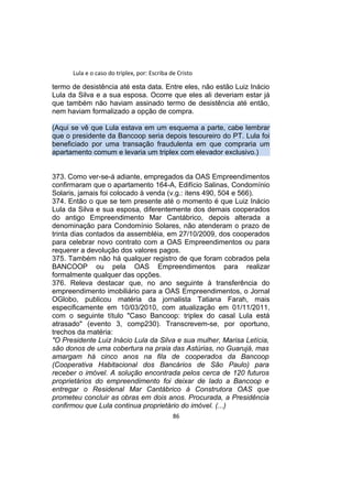 Lula e o caso do triplex, por: Escriba de Cristo
termo de desistência até esta data. Entre eles, não estão Luiz Inácio
Lula da Silva e a sua esposa. Ocorre que eles ali deveriam estar já
que também não haviam assinado termo de desistência até então,
nem haviam formalizado a opção de compra.
(Aqui se vê que Lula estava em um esquema a parte, cabe lembrar
que o presidente da Bancoop seria depois tesoureiro do PT. Lula foi
beneficiado por uma transação fraudulenta em que compraria um
apartamento comum e levaria um triplex com elevador exclusivo.)
373. Como ver-se-á adiante, empregados da OAS Empreendimentos
confirmaram que o apartamento 164-A, Edifício Salinas, Condomínio
Solaris, jamais foi colocado à venda (v.g.: itens 490, 504 e 566).
374. Então o que se tem presente até o momento é que Luiz Inácio
Lula da Silva e sua esposa, diferentemente dos demais cooperados
do antigo Empreendimento Mar Cantábrico, depois alterada a
denominação para Condomínio Solares, não atenderam o prazo de
trinta dias contados da assembléia, em 27/10/2009, dos cooperados
para celebrar novo contrato com a OAS Empreendimentos ou para
requerer a devolução dos valores pagos.
375. Também não há qualquer registro de que foram cobrados pela
BANCOOP ou pela OAS Empreendimentos para realizar
formalmente qualquer das opções.
376. Releva destacar que, no ano seguinte à transferência do
empreendimento imobiliário para a OAS Empreendimentos, o Jornal
OGlobo, publicou matéria da jornalista Tatiana Farah, mais
especificamente em 10/03/2010, com atualização em 01/11/2011,
com o seguinte título "Caso Bancoop: triplex do casal Lula está
atrasado" (evento 3, comp230). Transcrevem-se, por oportuno,
trechos da matéria:
"O Presidente Luiz Inácio Lula da Silva e sua mulher, Marisa Letícia,
são donos de uma cobertura na praia das Astúrias, no Guarujá, mas
amargam há cinco anos na fila de cooperados da Bancoop
(Cooperativa Habitacional dos Bancários de São Paulo) para
receber o imóvel. A solução encontrada pelos cerca de 120 futuros
proprietários do empreendimento foi deixar de lado a Bancoop e
entregar o Residenal Mar Cantábrico à Construtora OAS que
prometeu concluir as obras em dois anos. Procurada, a Presidência
confirmou que Lula continua proprietário do imóvel. (...)
86
 