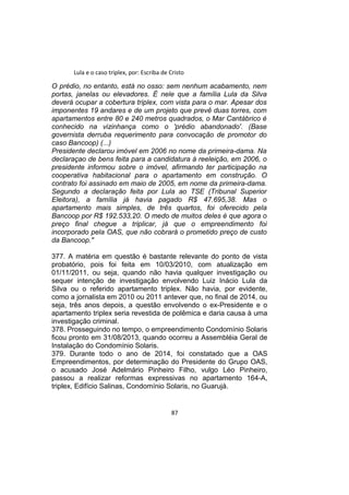 Lula e o caso triplex, por: Escriba de Cristo
O prédio, no entanto, está no osso: sem nenhum acabamento, nem
portas, janelas ou elevadores. É nele que a família Lula da Silva
deverá ocupar a cobertura triplex, com vista para o mar. Apesar dos
imponentes 19 andares e de um projeto que prevê duas torres, com
apartamentos entre 80 e 240 metros quadrados, o Mar Cantábrico é
conhecido na vizinhança como o 'prédio abandonado'. (Base
governista derruba requerimento para convocação de promotor do
caso Bancoop) (...)
Presidente declarou imóvel em 2006 no nome da primeira-dama. Na
declaraçao de bens feita para a candidatura à reeleição, em 2006, o
presidente informou sobre o imóvel, afirmando ter participação na
cooperativa habitacional para o apartamento em construção. O
contrato foi assinado em maio de 2005, em nome da primeira-dama.
Segundo a declaração feita por Lula ao TSE (Tribunal Superior
Eleitora), a família já havia pagado R$ 47.695,38. Mas o
apartamento mais simples, de três quartos, foi oferecido pela
Bancoop por R$ 192.533,20. O medo de muitos deles é que agora o
preço final chegue a triplicar, já que o empreendimento foi
incorporado pela OAS, que não cobrará o prometido preço de custo
da Bancoop."
377. A matéria em questão é bastante relevante do ponto de vista
probatório, pois foi feita em 10/03/2010, com atualização em
01/11/2011, ou seja, quando não havia qualquer investigação ou
sequer intenção de investigação envolvendo Luiz Inácio Lula da
Silva ou o referido apartamento triplex. Não havia, por evidente,
como a jornalista em 2010 ou 2011 antever que, no final de 2014, ou
seja, três anos depois, a questão envolvendo o ex-Presidente e o
apartamento triplex seria revestida de polêmica e daria causa à uma
investigação criminal.
378. Prosseguindo no tempo, o empreendimento Condomínio Solaris
ficou pronto em 31/08/2013, quando ocorreu a Assembléia Geral de
Instalação do Condomínio Solaris.
379. Durante todo o ano de 2014, foi constatado que a OAS
Empreendimentos, por determinação do Presidente do Grupo OAS,
o acusado José Adelmário Pinheiro Filho, vulgo Léo Pinheiro,
passou a realizar reformas expressivas no apartamento 164-A,
triplex, Edifício Salinas, Condomínio Solaris, no Guarujá.
87
 