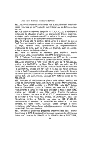 Lula e o caso do triplex, por: Escriba de Cristo
380. As provas materiais constantes nos autos permitem relacionar
essas reformas ao ex-Presidente Luiz Inácio Lula da Silva e a sua
esposa.
381. Os custos da reforma atingiram R$ 1.104.702,00 e incluíram a
instalação de elevador privativo no apartamento triplex, cozinhas,
armários, readequação de dormitórios, retirada da sauna, ampliação
do deck da piscina e até compra de eletrodomésticos.
382. As provas são no sentido, como ver-se-á a seguir, de que a
OAS Empreendimentos realizou essas reformas com exclusividade,
ou seja, nenhum outro apartamento de empreendimentos
imobiliários da OAS, quer no prédio em Guarujá, quer em outros,
sofreu a mesma espécie de reforma.
383. Parte da reforma foi realizada pela empresa Tallento
Construtora Ltda., subcontratada pela OAS Empreendimentos.
384. A Tallento Construtora apresentou ao MPF os documentos
comprobatórios desses serviços e obras e que foram juntados.
385. Ali se encontram a Nota Fiscal 423, no valor de R$ 400.000,00,
emitida em 08/07/2014, a Nota Fiscal 448, no valor de R$
54.000,000, emitida em 18/08/2014, a Nota Fiscal 508, no valor de
R$ 323.189,13, emitida em 18/11/2014. Todas elas foram emitidas
contra a OAS Empreendimentos e têm por objeto "execução de obra
de construção civil, localizada no endereço Rua General Monteiro de
Barros, 638, Vila Luiz Antônio, Guarujá, SP". Total de cerca de R$
777.189,00.
386. Também ali encontram-se planta para reforço metálico do
térreo do apartamento triplex, cobertura, no Edifício Mar Cantábrico,
a Nota Fiscal 8542 emitida, em 15/09/2014, pela GMV Latino
America Elevadores contra a Tallento, no valor de R$ 798,00,
relativamente à venda de óleo para elevador, a Nota Fiscal 8545,
emitida, em 16/09/2014, pela GMV Latino America Elevadores
contra a Tallento, no valor de R$ 47.702,00, relativamente à venda
de elevador, a Nota Fiscal 103, emitida, em 20/10/2014, pela TNG
Elevadores contra a Tallento, no valor de R$ 21.200,00,
relativamente a serviços de instalação de elevador, com três
paradas, na "obra solaris, Guarujá". Esses serviços e obras
contratadas pela Tallento foram incluídos nos preços cobrados desta
para a OAS Empreendimentos.
387. Também ali presentes propostas encaminhadas pela Tallento
Construtora à OAS Empreendimentos para serviços de reforma na
"cobertura", datadas de 28/04/2014, de 18/09/2014 e de 21/10/2014,
88
 