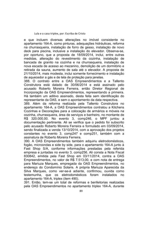 Lula e o caso triplex, por: Escriba de Cristo
e que incluem diversas alterações no imóvel consistente no
apartamento 164-A, como pinturas, adequações hidráulicas, reforma
na churrasqueira, instalação de forro de gesso, instalação de novo
deck para piscina, inclusive a instalação do elevador. Observa-se,
por oportuno, que a proposta de 18/09/2014, inclui, entre outras
medidas, alteração do revestimento da cozinha, instalação de
bancada de granito na cozinha e na churrasqueira, instalação de
nova escada de acesso ao mezanino, demolição de um dormitório e
retirada da sauna, aumento de sala até o elevador. A proposta de
21/10/2014, mais modesta, inclui somente fornecimento e instalação
de aquecedor a gás e de tela de proteção para janelas.
388. O contrato entre a OAS Empreendimentos e a Tallento
Construtora está datado de 30/06/2014 e está assinado pelo
acusado Roberto Moreira Ferreira, então Diretor Regional de
Incorporação da OAS Empreendimentos, representando a primeira.
Há também um aditivo assinado, desta feita sem identificação do
representante da OAS, e sem o apontamento da data respectiva.
389. Além da reforma realizada pela Tallento Construtora no
apartamento 164-A, a OAS Empreendimentos contratou a Kitchens
Cozinhas e Decorações para a colocação de armários e móveis na
cozinha, churrasqueira, área de serviços e banheiro, no montante de
R$ 320.000,00. No evento 3, comp246, o MPF juntou a
documentação pertinente. Ali se verifica que o pedido foi subscrito
pelo acusado Roberto Moreira Ferreira e formulado em 03/09/2014,
sendo finalizada a venda 13/10/2014, com a aprovação dos projetos
constantes no evento 3, comp247 e comp251, também com a
assinatura de Roberto Moreira Ferreira.
390. A OAS Empreendimentos também adquiriu eletrodomésticos,
fogão, microondas e side by side, para o apartamento 164-A junto à
Fast Shop S/A, conforme informações prestadas pela referida
empresa e juntadas no evento 3, comp256. Ali consta a Nota Fiscal
830842, emitida pela Fast Shop em 03/11/2014, contra a OAS
Empreendimentos, no valor de R$ 7.513,00, e com nota de entrega
para Mariuza Marques, empregada da OAS Empreendimentos, no
endereço do Condomínio Solaris. A própria Mariuza Aparecida da
Silva Marques, como ver-se-á adiante, confirmou, ouvida como
testemunha, que os eletrodomésticos foram instalados no
apartamento 164-A, triplex (item 490).
391. Então, tem-se um total de reformas e benfeitorias realizadas
pela OAS Empreendimentos no apartamento triplex 164-A, durante
89
 