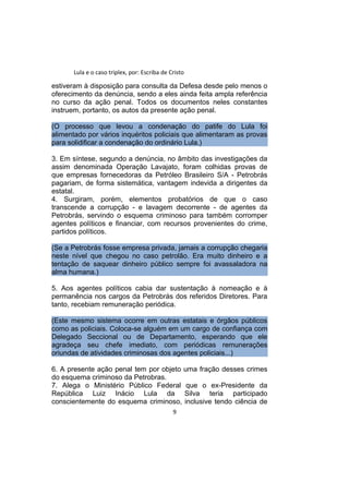 Lula e o caso triplex, por: Escriba de Cristo
estiveram à disposição para consulta da Defesa desde pelo menos o
oferecimento da denúncia, sendo a eles ainda feita ampla referência
no curso da ação penal. Todos os documentos neles constantes
instruem, portanto, os autos da presente ação penal.
(O processo que levou a condenação do patife do Lula foi
alimentado por vários inquéritos policiais que alimentaram as provas
para solidificar a condenação do ordinário Lula.)
3. Em síntese, segundo a denúncia, no âmbito das investigações da
assim denominada Operação Lavajato, foram colhidas provas de
que empresas fornecedoras da Petróleo Brasileiro S/A - Petrobrás
pagariam, de forma sistemática, vantagem indevida a dirigentes da
estatal.
4. Surgiram, porém, elementos probatórios de que o caso
transcende a corrupção - e lavagem decorrente - de agentes da
Petrobrás, servindo o esquema criminoso para também corromper
agentes políticos e financiar, com recursos provenientes do crime,
partidos políticos.
(Se a Petrobrás fosse empresa privada, jamais a corrupção chegaria
neste nível que chegou no caso petrolão. Era muito dinheiro e a
tentação de saquear dinheiro público sempre foi avassaladora na
alma humana.)
5. Aos agentes políticos cabia dar sustentação à nomeação e à
permanência nos cargos da Petrobrás dos referidos Diretores. Para
tanto, recebiam remuneração periódica.
(Este mesmo sistema ocorre em outras estatais e órgãos públicos
como as policiais. Coloca-se alguém em um cargo de confiança com
Delegado Seccional ou de Departamento, esperando que ele
agradeça seu chefe imediato, com periódicas remunerações
oriundas de atividades criminosas dos agentes policiais...)
6. A presente ação penal tem por objeto uma fração desses crimes
do esquema criminoso da Petrobras.
7. Alega o Ministério Público Federal que o ex-Presidente da
República Luiz Inácio Lula da Silva teria participado
conscientemente do esquema criminoso, inclusive tendo ciência de
9
 