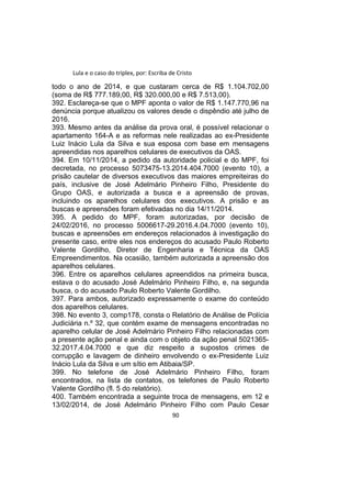 Lula e o caso do triplex, por: Escriba de Cristo
todo o ano de 2014, e que custaram cerca de R$ 1.104.702,00
(soma de R$ 777.189,00, R$ 320.000,00 e R$ 7.513,00).
392. Esclareça-se que o MPF aponta o valor de R$ 1.147.770,96 na
denúncia porque atualizou os valores desde o dispêndio até julho de
2016.
393. Mesmo antes da análise da prova oral, é possível relacionar o
apartamento 164-A e as reformas nele realizadas ao ex-Presidente
Luiz Inácio Lula da Silva e sua esposa com base em mensagens
apreendidas nos aparelhos celulares de executivos da OAS.
394. Em 10/11/2014, a pedido da autoridade policial e do MPF, foi
decretada, no processo 5073475-13.2014.404.7000 (evento 10), a
prisão cautelar de diversos executivos das maiores empreiteiras do
país, inclusive de José Adelmário Pinheiro Filho, Presidente do
Grupo OAS, e autorizada a busca e a apreensão de provas,
incluindo os aparelhos celulares dos executivos. A prisão e as
buscas e apreensões foram efetivadas no dia 14/11/2014.
395. A pedido do MPF, foram autorizadas, por decisão de
24/02/2016, no processo 5006617-29.2016.4.04.7000 (evento 10),
buscas e apreensões em endereços relacionados à investigação do
presente caso, entre eles nos endereços do acusado Paulo Roberto
Valente Gordilho, Diretor de Engenharia e Técnica da OAS
Empreendimentos. Na ocasião, também autorizada a apreensão dos
aparelhos celulares.
396. Entre os aparelhos celulares apreendidos na primeira busca,
estava o do acusado José Adelmário Pinheiro Filho, e, na segunda
busca, o do acusado Paulo Roberto Valente Gordilho.
397. Para ambos, autorizado expressamente o exame do conteúdo
dos aparelhos celulares.
398. No evento 3, comp178, consta o Relatório de Análise de Polícia
Judiciária n.º 32, que contém exame de mensagens encontradas no
aparelho celular de José Adelmário Pinheiro Filho relacionadas com
a presente ação penal e ainda com o objeto da ação penal 5021365-
32.2017.4.04.7000 e que diz respeito a supostos crimes de
corrupção e lavagem de dinheiro envolvendo o ex-Presidente Luiz
Inácio Lula da Silva e um sítio em Atibaia/SP.
399. No telefone de José Adelmário Pinheiro Filho, foram
encontrados, na lista de contatos, os telefones de Paulo Roberto
Valente Gordilho (fl. 5 do relatório).
400. Também encontrada a seguinte troca de mensagens, em 12 e
13/02/2014, de José Adelmário Pinheiro Filho com Paulo Cesar
90
 