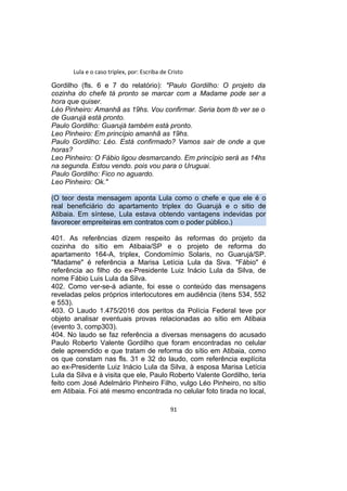 Lula e o caso triplex, por: Escriba de Cristo
Gordilho (fls. 6 e 7 do relatório): "Paulo Gordilho: O projeto da
cozinha do chefe tá pronto se marcar com a Madame pode ser a
hora que quiser.
Léo Pinheiro: Amanhã as 19hs. Vou confirmar. Seria bom tb ver se o
de Guarujá está pronto.
Paulo Gordilho: Guarujá também está pronto.
Leo Pinheiro: Em princípio amanhã as 19hs.
Paulo Gordilho: Léo. Está confirmado? Vamos sair de onde a que
horas?
Leo Pinheiro: O Fábio ligou desmarcando. Em princípio será as 14hs
na segunda. Estou vendo. pois vou para o Uruguai.
Paulo Gordilho: Fico no aguardo.
Leo Pinheiro: Ok."
(O teor desta mensagem aponta Lula como o chefe e que ele é o
real beneficiário do apartamento triplex do Guarujá e o sitio de
Atibaia. Em síntese, Lula estava obtendo vantagens indevidas por
favorecer empreiteiras em contratos com o poder público.)
401. As referências dizem respeito às reformas do projeto da
cozinha do sítio em Atibaia/SP e o projeto de reforma do
apartamento 164-A, triplex, Condomímio Solaris, no Guarujá/SP.
"Madame" é referência a Marisa Letícia Lula da Siva. "Fábio" é
referência ao filho do ex-Presidente Luiz Inácio Lula da Silva, de
nome Fábio Luis Lula da Silva.
402. Como ver-se-á adiante, foi esse o conteúdo das mensagens
reveladas pelos próprios interlocutores em audiência (itens 534, 552
e 553).
403. O Laudo 1.475/2016 dos peritos da Polícia Federal teve por
objeto analisar eventuais provas relacionadas ao sítio em Atibaia
(evento 3, comp303).
404. No laudo se faz referência a diversas mensagens do acusado
Paulo Roberto Valente Gordilho que foram encontradas no celular
dele apreendido e que tratam de reforma do sítio em Atibaia, como
os que constam nas fls. 31 e 32 do laudo, com referência explícita
ao ex-Presidente Luiz Inácio Lula da Silva, à esposa Marisa Letícia
Lula da Silva e à visita que ele, Paulo Roberto Valente Gordilho, teria
feito com José Adelmário Pinheiro Filho, vulgo Léo Pinheiro, no sítio
em Atibaia. Foi até mesmo encontrada no celular foto tirada no local,
91
 
