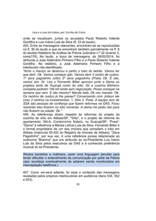 Lula e o caso do triplex, por: Escriba de Cristo
onde se visualizam, juntos os acusados Paulo Roberto Valente
Gordilho e Luiz Inácio Lula da Silva (fl. 33 do laudo).
405. Entre as mensagens relevantes, encontram-se as reproduzidas
na fl. 36 do laudo e que se encontram também parcialmente na fl. 8
do aludido Relatório de Análise de Polícia Judiciária n.º 32 (evento 3,
comp178). No laudo, a troca de mensagens, de 26/02/2014, foi
atribuída a José Adelmário Pinheiro Filho e a Paulo Roberto Valente
Gordilho. No relatório, a José Adelmário Pinheiro Filho e a
interlocutor não-identificado:
"Acho o maciço se deslocou e partiu o tubo do ladrão. Vamos ter
que abrir. Ok. Vamos começar qdo. Vamos abrir 2 centro de custos:
1º zeca pagodinho (sítio) 2º zeca pagodinho (Praia) Ok. É isto,
vamos sim. Dr. Léo o Fernando Bittar aprovou junto a Dama os
projetos tanto de Guarujá como do sítio. Só a cozinha Kitchens
completa pediram 149 mil ainda sem negociação. Posso começar na
semana que vem. E isto mesmo? Manda bala. Ok vou mandar. Ok.
Os centros de custos já lhe passei? Conversando com Joilson ele
criou 2 centros na investimentos. 1. Sítio 2. Praia. A equipe vem de
SSA são pessoas de confiança que fazem reformas na OAS. Ficou
resolvido eles ficarem no sítio morando. A dama me pediu isto para
não ficarem na cidade. Ok."
406. As referências dizem respeito às reformas do projeto da
cozinha do sítio em Atibaia/SP, "Sítio", e o projeto de reforma do
apartamento 164-A, Condomímio Solaris, no Guarujá/SP, "Praia".
"Dama" é referência a Marisa Letícia Lula da Silva. Fernando Bittar é
o formal proprietário de um dos imóveis que compõem o sítio em
Atibaia (matrícula 55.422 do Registro de Imóveis de Atibaia). "Zeca
Pagodinho", por sua vez, é uma referência jocosa relacionada ao
codinome "Brahma" que era atribuído ao ex-Presidente Luiz Inácio
Lula da Silva pelos executivos da OAS e à conhecida preferência
musical do ex-Presidente.
(Muitos bandidos e mafiosos, usam uma linguagem peculiar para
tentar dificultar o entendimento da comunicação por parte da Policia
caso aconteça eventualmente de estarem sendo monitorados em
interceptação telefônica.)
407. Como ver-se-á adiante, foi esse o conteúdo das mensagens
reveladas pelos próprios interlocutores em audiência (itens 534, 552
e 553).
92
 