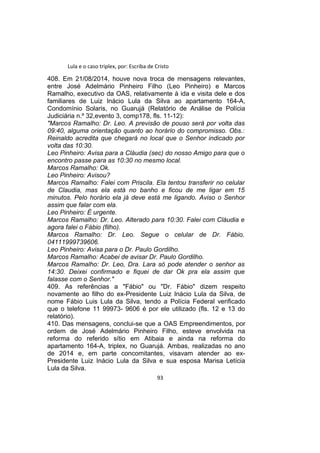 Lula e o caso triplex, por: Escriba de Cristo
408. Em 21/08/2014, houve nova troca de mensagens relevantes,
entre José Adelmário Pinheiro Filho (Leo Pinheiro) e Marcos
Ramalho, executivo da OAS, relativamente à ida e visita dele e dos
familiares de Luiz Inácio Lula da Silva ao apartamento 164-A,
Condomínio Solaris, no Guarujá (Relatório de Análise de Polícia
Judiciária n.º 32,evento 3, comp178, fls. 11-12):
"Marcos Ramalho: Dr. Leo. A previsão de pouso será por volta das
09:40, alguma orientação quanto ao horário do compromisso. Obs.:
Reinaldo acredita que chegará no local que o Senhor indicado por
volta das 10:30.
Leo Pinheiro: Avisa para a Cláudia (sec) do nosso Amigo para que o
encontro passe para as 10:30 no mesmo local.
Marcos Ramalho: Ok.
Leo Pinheiro: Avisou?
Marcos Ramalho: Falei com Priscila. Ela tentou transferir no celular
de Claudia, mas ela está no banho e ficou de me ligar em 15
minutos. Pelo horário ela já deve está me ligando. Aviso o Senhor
assim que falar com ela.
Leo Pinheiro: É urgente.
Marcos Ramalho: Dr. Leo. Alterado para 10:30. Falei com Cláudia e
agora falei o Fábio (filho).
Marcos Ramalho: Dr. Leo. Segue o celular de Dr. Fábio.
04111999739606.
Leo Pinheiro: Avisa para o Dr. Paulo Gordilho.
Marcos Ramalho: Acabei de avisar Dr. Paulo Gordilho.
Marcos Ramalho: Dr. Leo, Dra. Lara só pode atender o senhor as
14:30. Deixei confirmado e fiquei de dar Ok pra ela assim que
falasse com o Senhor."
409. As referências a "Fábio" ou "Dr. Fábio" dizem respeito
novamente ao filho do ex-Presidente Luiz Inácio Lula da Silva, de
nome Fábio Luis Lula da Silva, tendo a Polícia Federal verificado
que o telefone 11 99973- 9606 é por ele utilizado (fls. 12 e 13 do
relatório).
410. Das mensagens, conclui-se que a OAS Empreendimentos, por
ordem de José Adelmário Pinheiro Filho, esteve envolvida na
reforma do referido sítio em Atibaia e ainda na reforma do
apartamento 164-A, triplex, no Guarujá. Ambas, realizadas no ano
de 2014 e, em parte concomitantes, visavam atender ao ex-
Presidente Luiz Inácio Lula da Silva e sua esposa Marisa Letícia
Lula da Silva.
93
 