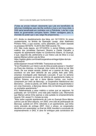 Lula e o caso do triplex, por: Escriba de Cristo
(Todas as provas indicam claramente que Lula era beneficiário de
reformas imobiliárias para dar-lhe conforto e luxo e em troca disto, a
OAS seria beneficiada em contratos com a Petrobrás. Lula fez o que
todos os governantes corruptos fazem: Obtém vantagens para si,
oriundas do poder que o seu cargo lhe proporciona).
411. Ainda no desdobramento dos fatos, em 14/11/2014, foi preso
cautelarmente, no âmbito da Operação Lavajo, José Adelmário
Pinheiro Filho, o que ocorreu, como adiantado, por ordem exarada
no processo 5073475- 13.2014.404.7000 (evento 10).
412. Não muito depois, em 07/12/2014, o Jornal OGlobo publicou
matéria dos jornalistas Germano Oliveira e Cleide Carvalho a
respeito do apartamento triplex no Condomínio Solaris, no Guarujá,
e que, segundo ela, pertenceria a Luiz Inácio Lula da Silva e a sua
esposa Marisa Letícia Lula da Silva
https://oglobo.globo.com/brasil/cooperativa-entrega-triplex-de-lula-
mas-tresmil-
ainda-esperam-imovel-14761809. Transcreve-se trecho:
"O ex-Presidente Luiz Inácio Lula da Silva já pode passar o 'reveilon'
na Praia das Astúrias, no Guarujá, área nobre do litoral sul de São
Paulo. De sua ampla sacada, poderá ver a queima de fotos, que
acontece na orla bem defronte de seu prédio feito pela OAS,
empresa investigada pela Operação Lava-jato. É que na semana
passada terminaram as obras de reforma do apartamento triplex no
Edifício Solares, que ele e dona Marisa Letícia, sua mulher,
compraram por meio da Bancoop - a Cooperativa Habitacional dos
Bancários -, ainda na planta, em 2006. Acusada de irregularidades e
em crise financeira, a Bancoop deixou três mil famílias sem receber
os sonhados apartamento."
413. Relativamente a essa matéria e outras que se seguiram, foi
publicada, em 12/12/2014, uma nota pelo Instituto Lula, informando
que Marisa Letícia tinha apenas a cota quitada no empreendimento
(evento 724, anexo11). Consta na nota:
"Nota sobre suposto apartamento de Lula no Guarujá Dona Marisa
Letícia Lula da Silva adquiriu, em 2005, uma cota de participação da
Bancoop, quitada em 2010, referente a um apartamento, que tinha
como previsão de entrega 2007. Com o atraso, os cooperados
decidiram em assembléia, no final de 2009, transferir a conclusão do
empreendimento à OAS, A obra foi entregue pela construtora em
94
 