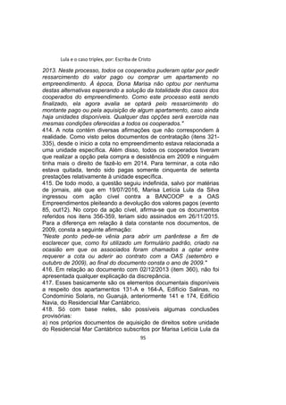 Lula e o caso triplex, por: Escriba de Cristo
2013. Neste processo, todos os cooperados puderam optar por pedir
ressarcimento do valor pago ou comprar um apartamento no
empreendimento. À época, Dona Marisa não optou por nenhuma
destas alternativas esperando a solução da totalidade dos casos dos
cooperados do empreendimento. Como este processo está sendo
finalizado, ela agora avalia se optará pelo ressarcimento do
montante pago ou pela aquisição de algum apartamento, caso ainda
haja unidades disponíveis. Qualquer das opções será exercida nas
mesmas condições oferecidas a todos os cooperados."
414. A nota contém diversas afirmações que não correspondem à
realidade. Como visto pelos documentos de contratação (itens 321-
335), desde o inicio a cota no empreendimento estava relacionada a
uma unidade específica. Além disso, todos os cooperados tiveram
que realizar a opção pela compra e desistência em 2009 e ninguém
tinha mais o direito de fazê-lo em 2014. Para terminar, a cota não
estava quitada, tendo sido pagas somente cinquenta de setenta
prestações relativamente à unidade específica.
415. De todo modo, a questão seguiu indefinida, salvo por matérias
de jornais, até que em 19/07/2016, Marisa Letícia Lula da Silva
ingressou com ação cível contra a BANCOOP e a OAS
Empreendimentos pleiteando a devolução dos valores pagos (evento
85, out12). No corpo da ação cível, afirma-se que os documentos
referidos nos itens 356-359, teriam sido assinados em 26/11/2015.
Para a diferença em relação à data constante nos documentos, de
2009, consta a seguinte afirmação:
"Neste ponto pede-se vênia para abrir um parêntese a fim de
esclarecer que, como foi utilizado um formulário padrão, criado na
ocasião em que os associados foram chamados a optar entre
requerer a cota ou aderir ao contrato com a OAS (setembro e
outubro de 2009), ao final do documento consta o ano de 2009."
416. Em relação ao documento com 02/12/2013 (item 360), não foi
apresentada qualquer explicação da discrepância.
417. Esses basicamente são os elementos documentais disponíveis
a respeito dos apartamentos 131-A e 164-A, Edifício Salinas, no
Condomínio Solaris, no Guarujá, anteriormente 141 e 174, Edifício
Navia, do Residencial Mar Cantábrico.
418. Só com base neles, são possíveis algumas conclusões
provisórias:
a) nos próprios documentos de aquisição de direitos sobre unidade
do Residencial Mar Cantábrico subscritos por Marisa Letícia Lula da
95
 