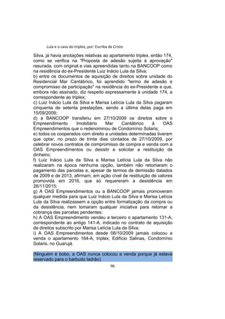Lula e o caso do triplex, por: Escriba de Cristo
Silva, já havia anotações relativas ao apartamento triplex, então 174,
como se verifica na "Proposta de adesão sujeita à aprovação"
rasurada, com original e vias apreendidas tanto na BANCOOP como
na residência do ex-Presidente Luiz Inácio Lula da Silva;
b) entre os documentos de aquisição de direitos sobre unidade do
Residencial Mar Cantábrico, foi aprendido "termo de adesão e
compromisso de participação" na residência do ex-Presidente e que,
embora não assinado, diz respeito expressamente à unidade 174, a
correspondente ao triplex;
c) Luiz Inácio Lula da Silva e Marisa Letícia Lula da Silva pagaram
cinquenta de setenta prestações, sendo a última delas paga em
15/09/2009;
d) a BANCOOP transferiu em 27/10/2009 os direitos sobre o
Empreendimento Imobiliário Mar Cantábrico à OAS
Empreendimentos que o redenominou de Condomínio Solaris;
e) todos os cooperados com direito a unidades determinadas tiveram
que optar, no prazo de trinta dias contados de 27/10/2009, por
celebrar novos contratos de compromisso de compra e venda com a
OAS Empreendimentos ou desistir e solicitar a restituição de
dinheiro;
f) Luiz Inácio Lula da Silva e Marisa Letícia Lula da Silva não
realizaram na época nenhuma opção, também não retomaram o
pagamento das parcelas e, apesar de termos de demissão datados
de 2009 e de 2013, afirmam, em ação cível de restituição de valores
promovida em 2016, que só requereram a desistência em
26/11/2015;
g) A OAS Empreendimentos ou a BANCOOP jamais promoveram
qualquer medida para que Luiz Inácio Lula da Silva e Marisa Letícia
Lula da Silva realizassem a opção entre formalização da compra ou
da desistência, nem tomaram qualquer iniciativa para retomar a
cobrança das parcelas pendentes;
h) A OAS Empreendimento vendeu a terceiro o apartamento 131-A,
correspondente ao antigo 141-A, indicado no contrato de aquisição
de direitos subscrito por Marisa Letícia Lula da Silva;
i) A OAS Empreendimentos desde 08/10/2009 jamais colocou a
venda o apartamento 164-A, triplex, Edifício Salinas, Condomínio
Solaris, no Guarujá.
(Ninguém é bobo, a OAS nunca colocou a venda porque já estava
reservado para o barbudo ladrão)
96
 