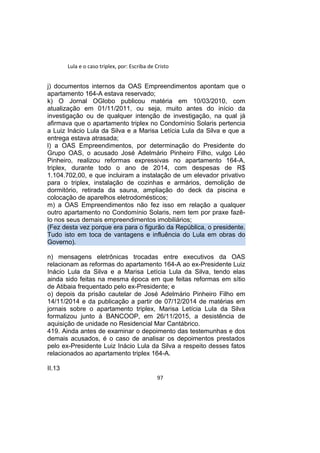 Lula e o caso triplex, por: Escriba de Cristo
j) documentos internos da OAS Empreendimentos apontam que o
apartamento 164-A estava reservado;
k) O Jornal OGlobo publicou matéria em 10/03/2010, com
atualização em 01/11/2011, ou seja, muito antes do início da
investigação ou de qualquer intenção de investigação, na qual já
afirmava que o apartamento triplex no Condomínio Solaris pertencia
a Luiz Inácio Lula da Silva e a Marisa Letícia Lula da Silva e que a
entrega estava atrasada;
l) a OAS Empreendimentos, por determinação do Presidente do
Grupo OAS, o acusado José Adelmário Pinheiro Filho, vulgo Léo
Pinheiro, realizou reformas expressivas no apartamento 164-A,
triplex, durante todo o ano de 2014, com despesas de R$
1.104.702,00, e que incluiram a instalação de um elevador privativo
para o triplex, instalação de cozinhas e armários, demolição de
dormitório, retirada da sauna, ampliação do deck da piscina e
colocação de aparelhos eletrodomésticos;
m) a OAS Empreendimentos não fez isso em relação a qualquer
outro apartamento no Condomínio Solaris, nem tem por praxe fazê-
lo nos seus demais empreendimentos imobiliários;
(Fez desta vez porque era para o figurão da República, o presidente.
Tudo isto em toca de vantagens e influência do Lula em obras do
Governo).
n) mensagens eletrônicas trocadas entre executivos da OAS
relacionam as reformas do apartamento 164-A ao ex-Presidente Luiz
Inácio Lula da Silva e a Marisa Letícia Lula da Silva, tendo elas
ainda sido feitas na mesma época em que feitas reformas em sítio
de Atibaia frequentado pelo ex-Presidente; e
o) depois da prisão cautelar de José Adelmário Pinheiro Filho em
14/11/2014 e da publicação a partir de 07/12/2014 de matérias em
jornais sobre o apartamento triplex, Marisa Letícia Lula da Silva
formalizou junto à BANCOOP, em 26/11/2015, a desistência de
aquisição de unidade no Residencial Mar Cantábrico.
419. Ainda antes de examinar o depoimento das testemunhas e dos
demais acusados, é o caso de analisar os depoimentos prestados
pelo ex-Presidente Luiz Inácio Lula da Silva a respeito desses fatos
relacionados ao apartamento triplex 164-A.
II.13
97
 