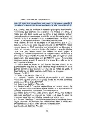 Lula e o caso triplex, por: Escriba de Cristo
Lula foi pego em contradição meu caro, o camarada quando é
cercado no processo, ele fica sem saber o que falar diante do Juiz.)
426. Afirmou não se recordar o montante pago pelo apartamento,
reconheceu que declarou sua aquisição no imposto de renda, e
negou que ele, Luiz Inácio Lula da Silva, e sua esposa, tenham
realizado qualquer opção para aquisição formal do apartamento ou
desistência após a transferência do empreendimento da BANCOOP
para a OAS Empreendimentos. Transcreve-se esta parte:
"Juiz Federal:- Consta na acusação e em documentos que a OAS
assumiu formalmente esse empreendimento em 08/10/2009, nessa
mesma época a OAS concedeu aos cooperados da Bancoop o
direito sobre o empreendimento Mar Cantábrico, prazo de 30 dias
para optar pelo ressarcimento dos valores até então pagos à
Bancoop ou celebrar compromisso de compra e venda da unidade e
prosseguir no pagamento do saldo devedor, isso foi objeto de uma
assembleia dos cooperados em 27/10/2009, esses documentos
estão nos autos, evento 3, anexo 213 e anexo 214, não sei se o
senhor gostaria de ver...
Luiz Inácio Lula da Silva:- Eu não preciso ver não, doutor, eu só
quero repetir o seguinte, eu fiquei sabendo do apartamento em 2005
quando comprou, que declarou no imposto de renda de 2006, e
fiquei sabendo em 2003 quando Léo Pinheiro me procurou.
Defesa:- Em 2013.
Luiz Inácio Lula da Silva:- Em 2013.
Juiz Federal:- Perfeito. O senhor ex-presidente e sua esposa
realizaram alguma opção nesse prazo fixado de 30 dias, contados
dessa assembleia de 27/10/2009?
Luiz Inácio Lula da Silva:- Não, não.
Juiz Federal:- Não? O senhor ex-presidente se recorda quanto foi
pago pelo senhor ex-presidente e pela senhora sua esposa no total
por esse apartamento contratado, unidade simples?
Luiz Inácio Lula da Silva:- Não lembro, doutor Moro, mas também
está tudo declarado no imposto de renda, e já deve ter aqui no
processo, o que tem sido falado é mais do que notícia ruim.
Juiz Federal:- Perfeito. O Ministério Público federal afirma que foram
pagos cerca de 209 mil reais até setembro de 2009, o senhor ex-
presidente saberia dizer se foi aproximadamente isso?
Luiz Inácio Lula da Silva:- Não sei.
99
 
