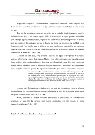 Revista Eletrônica de Divulgação Científica em Língua Portuguesa, Lingüística e Literatura
Ano 05 n.10 - 1º Semestre de 2009- ISSN 1807-5193
10
As palavras “suspensão”, “dívida externa”, “especulação financeira” “taxas de juros” não
foram escolhidas arbitrariamente, mas de modo a estarem em conformidade com o cargo visado
por ele.
Isso nos faz considerar, como no exemplo, que a variação lingüística ocorre também
individualmente, isto é, um mesmo sujeito utiliza diferentemente a língua que fala, situando-a
com o tempo, espaço, interlocutor(es), objetivos etc. da interação. Em outras palavras, de acordo
com as condições de produção em que o falante da língua se encontra, ele moldará a sua
linguagem, pois “um sujeito que se dirige a um dos membros de sua família, em nenhuma
hipótese, usará as mesmas formas de outra situação em que se encontre perante um superior
hierárquico” (CAMACHO, 1988, p.30).
O falante, ao dizer algo, deve adequar a sua fala aos tipos de receptores. Nesse caso,
convém refletir sobre o papel do professor. Muitas vezes o docente impõe a norma culta como a
única aceitável, não considerando que existe uma variação estilística, que determina como cada
falante deve se comportar diante as diferentes situações de sua vida. Antunes (2007) também fala
a esse respeito, afirmando que um dos equívocos sustentados pela falta de perspectiva é o de que:
Toda atuação verbal deve estar conforme as regras da norma culta. Ou seja, norma culta,
sempre; a qualquer hora, em todo lugar, independentemente das condições de realização
da atividade. Uma espécie de uniformidade incondicional; de nivelamento ‘por cima’,
como acreditam alguns. Ora, essa pretensão não passa de uma idealização, sem condição
alguma de poder vir a realizar-se. Em nenhuma língua. Os próprios usuários se
encarregam de desmistificar essa idealização. (ANTUNES, 2007, p.103)
Nenhum indivíduo consegue, a todo tempo, ter uma fala homogênea, como se a língua
fosse uniforme em todos os momentos. Antunes afirma que “o bom uso da língua é aquele que é
adequado às condições de uso” (2007, p. 104)
Assim, conforme a análise realizada, ratificamos a coexistência de características
essenciais de cada tipo de variação num mesmo enunciado, pois não existem de forma
independente (CAMACHO, 1988).
3. Lula, Presidente do Brasil, as variações permanecem?
 
