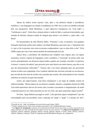 Revista Eletrônica de Divulgação Científica em Língua Portuguesa, Lingüística e Literatura
Ano 05 n.10 - 1º Semestre de 2009- ISSN 1807-5193
11
Apesar da análise acima exposta, Lula, após a sua primeira eleição à presidência,
modificou a sua linguagem em relação à candidatura em 1989. Isso se deve ao trabalho realizado
pelo seu marqueteiro, Duda Mendonça, o qual objetivava transparecer um “Lula light”, o
“Lulinha paz e amor”. Além disso, almejou alterar o modo de falar e a postura do presidente, que,
cansado de derrotas, desejava mudar de imagem para alterar o seu destino e, quem sabe, o do
Brasil.
No documentário de João Moreira Salles, “Entreatos”, Lula, ex-operário, sem qualquer
formação intelectual, porém mais maduro, cita Duda Mendonça, para dizer que o “importante não
é o que se diz às pessoas, mas como as pessoas compreendem o que se tenta dizer a elas”. Silva
(2006) expõe que essa é uma síntese perfeita da transformação de Lula.
Apesar disso, o presidente não abandonou por completo suas origens, pois, em alguns
momentos, recorre a figuras de linguagem, como a metáfora, e “escorrega” na norma culta. Isso
ocorre, principalmente, nos discursos improvisados, quando, por exemplo, convidou “os patrícios
a tirarem ‘o traseiro da cadeira’ para procurar juros mais baixos em outros bancos, que não os em
que são presentemente enforcados”
5
. Traseiro não é um termo adequado para um governante
utilizar ao falar com a população. Esse vocábulo informal não está bem colocado no seu discurso,
pois sua fala deveria estar de acordo com a posição que assume, não sendo plausível esta variação
estilística no contexto no qual está inserida.
Assim, nas improvisações, Lula deixa transparecer o seu lugar de cidadão comum de
infância humilde. Mesmo depois do seu primeiro mandato, durante a campanha eleitoral de 2006,
Lula ainda apresentava desvios da norma culta, levando-o novamente à estigmatização, de modo
a ridicularizarem-no em vídeos presentes no site You Tube, dos quais analisamos alguns trechos
6
.
Na frase, “pegá dinheiro pra pagá as conta”, Lula apresenta alguns metaplasmos
7
que são
estereotipados para um presidente como a apócope em “pegá” e “pagá” e a síncope em “pra”,
5 Extraído do site < http://revistalingua.uol.com.br/textos.asp?codigo=10945>.
6
Trechos copiados do site <http://www.youtube.com/watch?v=qA_cSoDhOes&feature=related>
7
“Las figuras de metaplasmo consisten en la utilización de formas léxicas que serían, en teoría, incorrectas en la
lengua ordinaria. Las más conocidas de estas figuras son las licencias métricas. “Las figuras de metaplasmo son las
siguientes: prótesis, epéntesis, parágoge, aféresis, síncopa, apócope, diástole o éctasis, sístole, diéresis, sinéresis,
sinalefa, ecthlipsis y metátesis” (http://es.wikipedia.org/wiki/Metaplasmo#Figuras_de_metaplasmo).
 