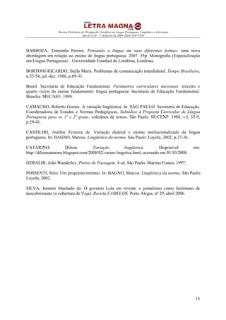 Revista Eletrônica de Divulgação Científica em Língua Portuguesa, Lingüística e Literatura
Ano 05 n.10 - 1º Semestre de 2009- ISSN 1807-5193
15
BARBOZA, Teresinha Pereira. Pensando a língua em suas diferentes formas: uma nova
abordagem em relação ao ensino de língua portuguesa. 2007. 55p. Monografia (Especialização
em Língua Portuguesa) – Universidade Estadual de Londrina, Londrina.
BORTONI-RICARDO, Stella Maris. Problemas de comunicação interdialetal. Tempo Brasileiro,
n.53/54, jul.-dez. 1986, p.09-31.
Brasil. Secretaria de Educação Fundamental. Parâmetros curriculares nacionais: terceiro e
quarto ciclos do ensino fundamental: língua portuguesa/ Secretaria de Educação Fundamental.
Brasília: MEC/SEF, 1998.
CAMACHO, Roberto Gomes. A variação lingüística. In: SÃO PAULO. Secretaria de Educação.
Coordenadoria de Estudos e Normas Pedagógicas. Subsídios à Proposta Curricular de Língua
Portuguesa para os 1º e 2º graus: coletânea de textos. São Paulo: SE/CENP. 1988, v.I, 53-9,
p.29-41.
CASTILHO, Ataliba Teixeira de. Variação dialetal e ensino institucionalizado da língua
portuguesa. In: BAGNO, Marcos. Lingüística da norma. São Paulo: Loyola, 2002, p.27-36.
CATARINO, Dílson. Variação lingüística. Disponível em:
http://dilsoncatarino.blogspot.com/2008/02/variao-lingstica.html, acessado em 03/10/2008.
GERALDI, João Wanderley. Portos de Passagem. 4 ed. São Paulo: Martins Fontes, 1997.
POSSENTI, Sírio. Um programa mínimo. In: BAGNO, Marcos. Lingüística da norma. São Paulo:
Loyola, 2002.
SILVA, Juremir Machado da. O governo Lula em revista: o jornalismo como fenômeno de
descobrimento (a cobertura de Veja). Revista FAMECOS, Porto Alegre, nº 29, abril 2006.
 
