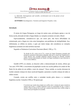 Revista Eletrônica de Divulgação Científica em Língua Portuguesa, Lingüística e Literatura
Ano 05 n.10 - 1º Semestre de 2009- ISSN 1807-5193
2
is, inherently, heterogeneous and variable, corroborated even in the picture of our
illustrious governor.
KEYWORDS: Sociolinguistics; Variation and Linguistic Prejudice; Lula.
Introdução
O ensino de Língua Portuguesa, ao longo de muitos anos, privilegiou apenas o uso da
forma escrita, deixando de lado a língua falada e as variações existentes em todo o Brasil.
Equivocadamente, considerava-se que, em nosso país, não havia dificuldades de
comunicação, pois a língua era vista como homogênea, sem problemas de inteligibilidade. Isso,
infelizmente, se refletiu no ensino, o qual, por muito tempo, não considerava as variações
lingüísticas existentes em todo território nacional.
Segundo os Parâmetros Curriculares Nacionais (Brasil, 1998, p. 17):
Na década de 60 e início da de 70, o ensino de Língua Portuguesa orientado pela
perspectiva gramatical ainda parecia adequado, dado que os alunos que freqüentavam a
escola falavam uma variedade lingüística bastante próxima da chamada variedade
padrão e traziam representações de mundo e de língua semelhantes às que ofereciam os
livros e textos didáticos.
Geraldi (1997), no entanto, ao discorrer sobre a democratização do ensino, afirma que
“nos anos 1970-1980, o crescimento da população escolar nas escolas públicas do estado de São
Paulo foi da ordem de um milhão e meio de crianças”. Nesse sentido, as escolas deixaram de
receber somente crianças de classe social privilegiada e passaram a receber crianças de todas as
ordens sociais.
Contudo, existia um conflito entre a variedade trazida pelos alunos e a variedade
lingüística escolar. Camacho (1988, p. 38) aponta que:
É inevitável que resulte dessa relação um conflito entre o sistema de regras normativas
imposto pela escola e o padrão lingüístico aceito na comunidade de que a criança é
membro. Pode-se afirmar sem receio que o prejuízo decorrente desse conflito atinge os
setores menos privilegiados da sociedade.
 